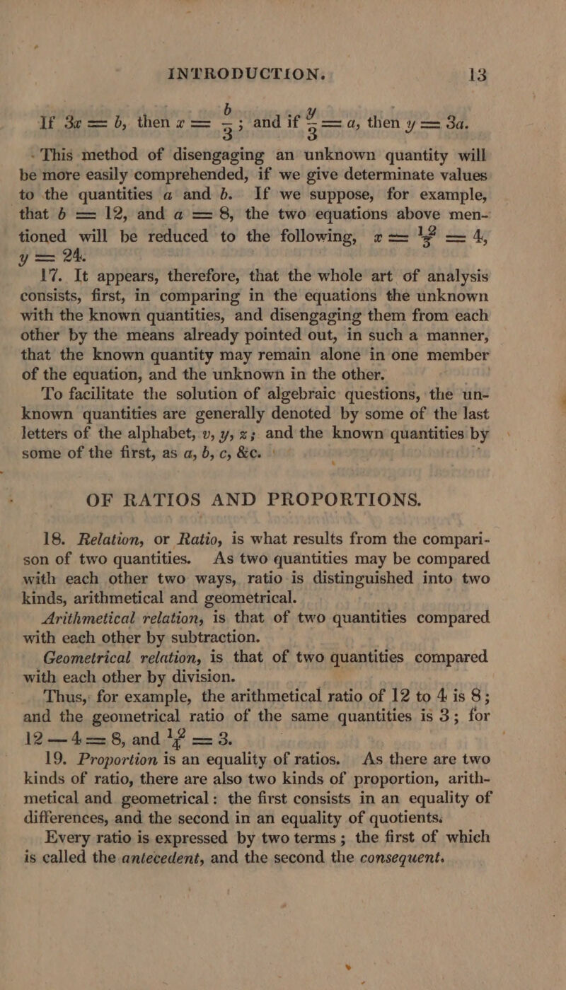 b &gt; If 32 = 6, then + = 3) and if A a, then y == 3a. - This method of disengaging an unknown quantity will be more easily comprehended, if we give determinate values to the quantities a and b. If we suppose, for example, that 6 = 12, and a = 8, the two equations above men- tioned will be reduced to the following, 7== 1 — 4, y = 24. 17. It appears, therefore, that the whole art of analysis consists, first, in comparing in the equations the unknown with the known quantities, and disengaging them from each other by the means already pointed out, in such a manner, that the known quantity may remain alone in one member of the equation, and the unknown in the other. To facilitate the solution of algebraic questions, the un- known quantities are generally denoted by some of the last letters of the alphabet, v, y, z; and the known quantities by some of the first, as a, 6, c, &amp;e. | OF RATIOS AND PROPORTIONS. 18. Relation, or Ratio, is what results from the compari- son of two quantities. As two quantities may be compared with each other two ways, ratio is distinguished into two kinds, arithmetical and geometrical. Arithmetical relation, is that of two quantities compared with each other by subtraction. Geometrical relation, is that of two quantities compared with each other by division. Thus,: for example, the arithmetical ratio of 12 to 4 is 8; and the geometrical ratio of the same quantities is 3; for 12—4=8, and 1? — 3. ; 19. Proportion . an equality of ratios. As there are two kinds of ratio, there are also two kinds of proportion, arith- metical and geometrical: the first consists in an equality of differences, and the second in an equality of quotients. Every ratio is expressed by two terms; the first of which is called the antecedent, and the second the consequent.