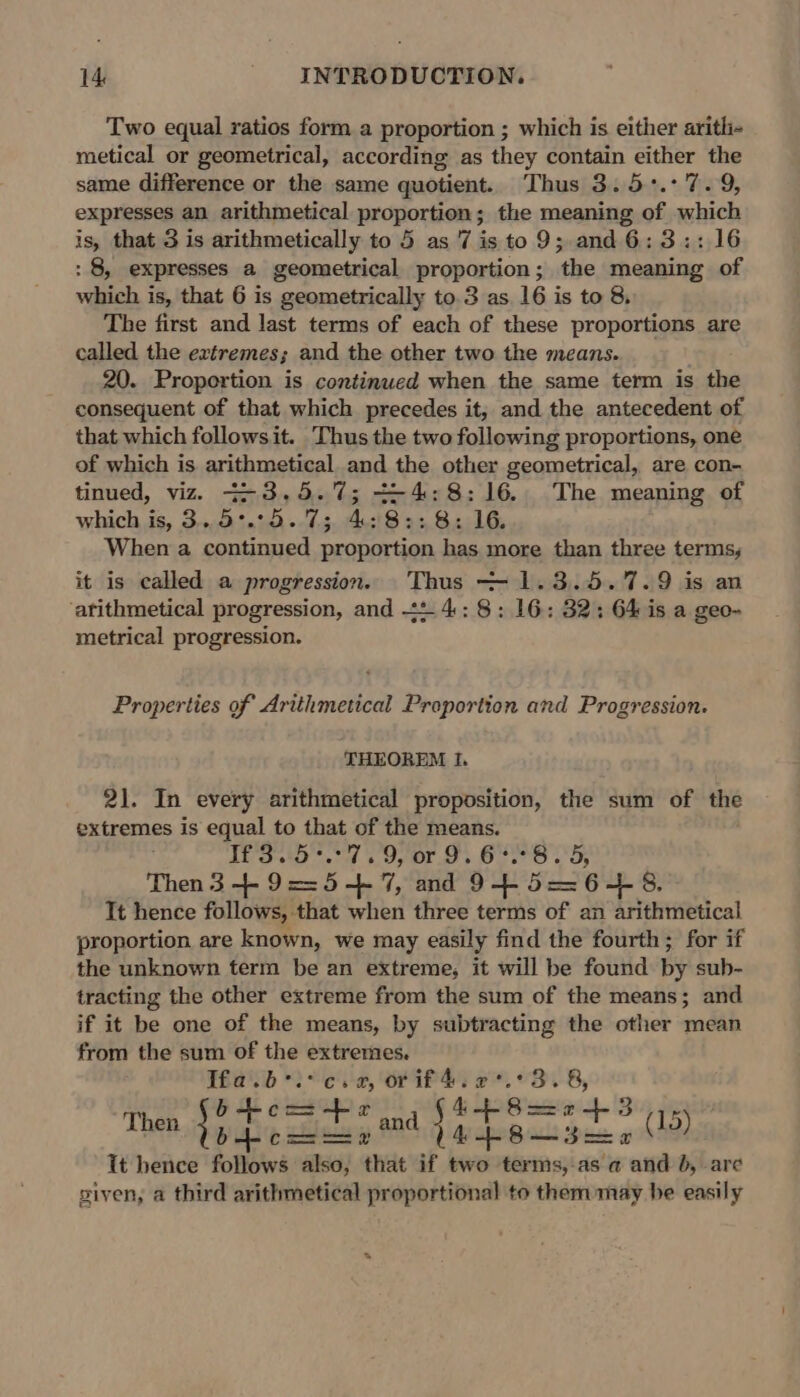 Two equal ratios form a proportion ; which is either aritli- metical or geometrical, according as they contain either the same difference or the same quotient. Thus 3.5:°.: 7.9, expresses an arithmetical proportion; the meaning of which is, that 3 is arithmetically to 5 as '7 is to 9; and 6:3:: 16 : 8, expresses a geometrical proportion; the meaning of which is, that 6 is geometrically to.3 as 16 is to 8. The first and last terms of each of these proportions are called the extremes; and the other two the means. 20. Proportion is continued when the same term is the consequent of that which precedes it, and the antecedent of that which followsit. Thus the two following proportions, one of which is arithmetical and the other geometrical, are con- tinued, viz. 7-3,.5.%7; +-4:8:16. The meaning of which is, 3..5°.°5. 7; 4:8:: 8: 16. When a continued proportion has more than three terms, it is called a progression. Thus —-1.3.5.7.9 is an ‘arithmetical progression, and +2 4:: 8: 16: 32; 64 is a geo- metrical progression. Properties of Arithmetical Proportion and Progression. THEOREM I. 21. In every arithmetical proposition, the sum of the extremes is equal to that of the means. TED tard 5, Op Or &gt; Oro LO Then 3 + 9==5-+ 7, and 945646. Tt hence follows, that when three terms of an arithmetical proportion are known, we may easily find the fourth; for if the unknown term be an extreme, it will be found by sub- tracting the other extreme from the sum of the means; and if it be one of the means, by subtracting the other mean from the sum of the extremes. Tfa.b ic. 2, Orif4: 2*.°3. 8, ‘ = 4 = : &amp; Then aye ian Mh igsatenaites- olen It hence follows also, that if two terms,-as a and }, are siven, a third arithmetical proportional to them may be easily