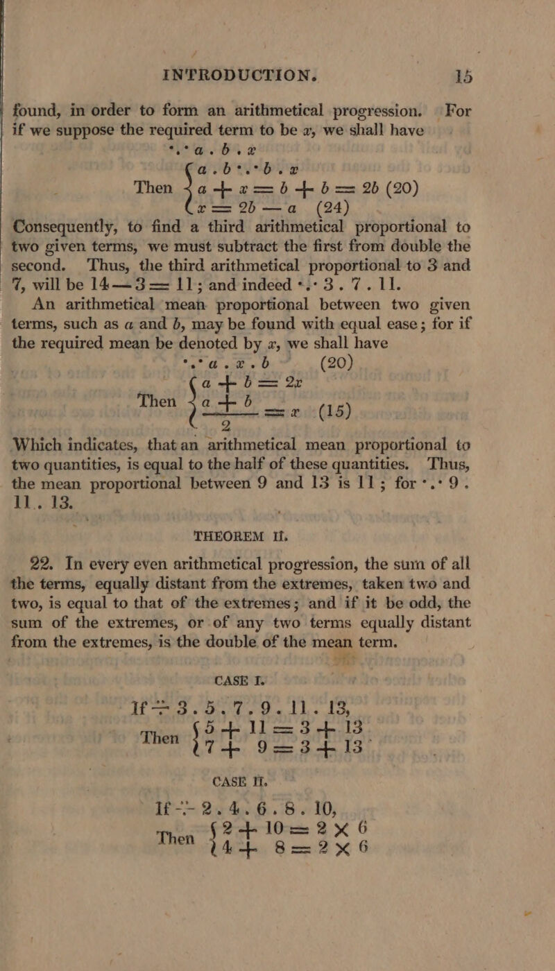 found, in order to form an arithmetical progression. | For if we suppose the required term to be 2, we shall have Se Oe Ae Ue Then Jeska bb b= 2 (2) 2 == 2b—a (24) Consequently, to find a third arithmetical proportional to two given terms, we must subtract the first from double the second. ‘Thus, the third arithmetical proportional to 3 and —%, will be 14—3 = 11; and indeed *.: 3.7. 11. An arithmetical mean proportional between two given terms, such as a and }, may be found with equal ease; for if the required mean be denoted by «, we shall have “de ctw O (20) a+b = 2r Then Woda, (15) 2 Which indicates, that an arithmetical mean proportional to two quantities, is equal to the half of these quantities. Thus, the mean proportional between 9 and 13 is 11; for’. 9. 11.. 13. THEOREM Ii. 22. In every even arithmetical progression, the surn of all the terms, equally distant from the extremes, taken two and two, is equal to that of the extremes; and if it be odd, the sum of the extremes, or of any two terms equally distant from the extremes, is the double of the mean term. rials CASE I. f= 3.5.7.9.11. 13, LD ae Fe aa bes rate Ge gore tat CASE IT.