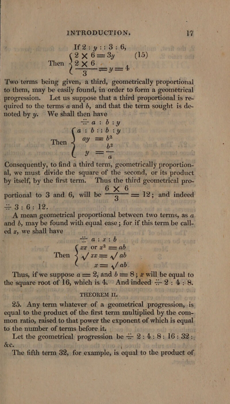 If, 2iy 3 63 +6; 2% 6=3y (15) Then 2x 6 oa 3 sya 4h Two terms being given, a third, geometrically proportional to them, may be easily found, in order to form a geométrical progression. Let us suppose that a third proportional is re- quired to the terms a and 6, and that the term sought is de- noted by y. We shall then have dan boy a Baa cy Then we gh ier) Consequently, to find a third term, geometrically proportion- al, we must divide the square of the second, or its product - by itself, by the first term. Thus the third geometrical pro- . é 6 x 6 F portional to 3 and 6, will be 3. = 12; and indeed =z, 3.3.6, 12.. A mean geometrical proportional between two terms, as a and }, may be found with equal ease ; for if this term be call- ed 2, we shall have ae, ge 7or 27 = ab Then af te == a/ ab dias 4 heal, ie Thus, if we suppose a == 2, and 6 = 8; e will be equal to the square root of 16, which is 4. And indeed = 2: 4: 8. THEOREM Ii... 25. Any term whatever of a geometrical progression, is equal to the product of the first term multiplied by the com- mon ratio, raised to that power the exponent of which is equal to the number of terms before it. | Let the geometrical progression be = 2: 4:8: 16: 32: &amp;e. The fifth term 32, for example, is equal to the product of