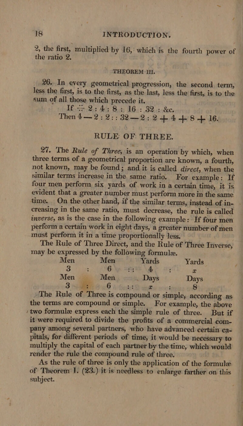 2, the first, multiplied by 16, which is the fourth power of the ratio 2. THEOREM Il. 26. In every geometrical progression, the second term, less the first, is to. the first, as the last, less the first, is to the sum of all those which precede it. If —- 2:4:8: 16: 32: &amp;. Then 4—2:2:;;32—2: 2+4-+-8 + 16. RULE OF: THREE. 27. The Rule of Three, is an operation by which, when three terms of a geometrical proportion are known, a fourth, not known, may be found; and it is called direct, when the similar terms increase in the same ratio. For example: If four men perform six yards of work in a certain time, it is evident that a greater number must perform more in the same time. On the other hand, if the similar terms, instead. of in- creasing in the same ratio, must decrease, the rule is called inverse, as is the case in the following example: If four men perform a certain work in eight days, a greater number of men must perform it in a time proportionally Jess. The Rule of Three Direct, and the Rule of Three Inverse, may be expressed by the following formule. Men Men Yards Yards 5 ; 6 fs 4. : x Men Men . Days Days 3 x 6 a x : 8 The Rule of Three is compound or simple, according as the terms are compound or simple. For example, the above two formule express each the simple rule of three. But if it were required to divide the profits of a commercial com- pany among several partners, who have advanced certain ca- pitals, for different periods of time, it would be necessary to multiply the capital of each partner by the time, which would render the rule the compound rule of three. As the rule of three is only the application of the formule of Theorem J. (23.) it is needless to enlarge farther on this subject.