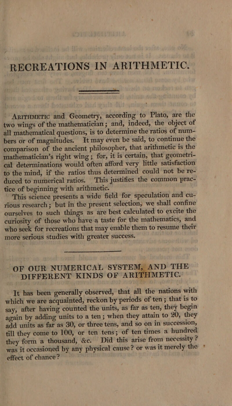 RECREATIONS IN ARITHMETIC. Anirametic and Geometry, according to Plato, are the two wings of the mathematician ; and, indeed, the object of all mathematical questions, is to determine the ratios of num- bers or of magnitudes. It may even be said, to continue the comparison of the ancient philosopher, that arithmetic is the mathematician’s right wing ; for, it is certain, that geometri- ‘cal determinations would often afford very little satisfaction to the mind, if the ratios thus determined could not be re- duced to numerical ratios. This justities the common prac- tice of beginning with arithmetic. This science presents a wide field for speculation and cu- rious research; but in the present selection, we shall confine ourselves to such things as are best calculated to excite the curiosity of those who have a taste for the mathematics, and who seek for recreations that may enable them to resume their more serious studies with greater success. OF OUR NUMERICAL SYSTEM, AND THE ~ DIFFERENT KINDS OF ARITHMETIC. Tt has been generally observed, that all the nations with which we are acquainted, reckon by periods of ten ; that is to say, after having counted the units, as far as ten, they begin again by adding units to a ten ; when they attain to 20, they add units as far as 30, or three tens, and so on in succession, till they come to 100, or ten tens; of ten times a hundred they form a thousand, &amp;c. Did this arise from necessity ? was it occasioned by any physical cause? or was it merely the ° effect of chance?