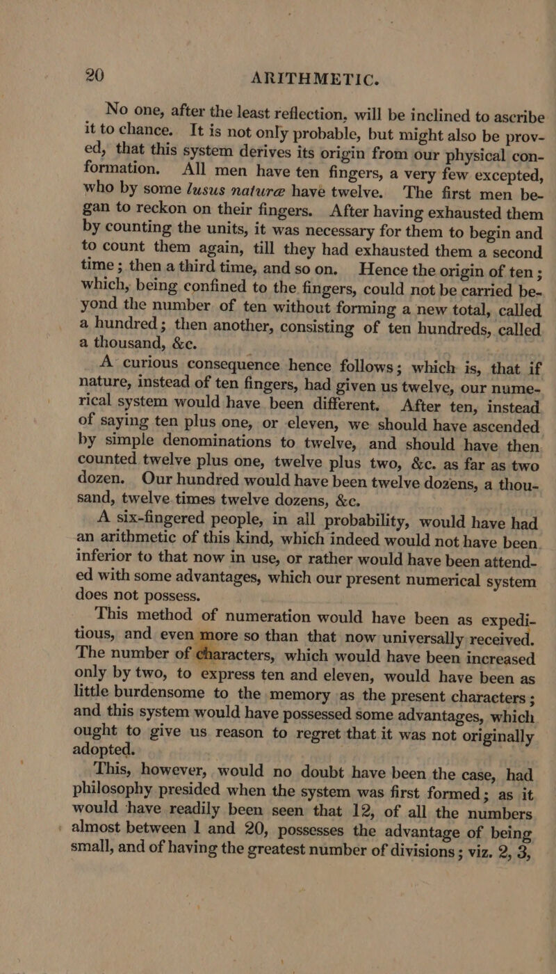 No one, after the least reflection, will be inclined to ascribe it to chance. It is not only probable, but might also be prov- ed, that this system derives its origin from our physical con- formation. All men have ten fingers, a very few excepted, who by some /usus nature have twelve. The first men be- gan to reckon on their fingers. After having exhausted them by counting the units, it was necessary for them to begin and to count them again, till they had exhausted them a second time ; then a third time, and soon. Hence the origin of ten ; which, being confined to the fingers, could not be carried be. yond the number of ten without forming a new total, called a hundred; then another, consisting of ten hundreds, called a thousand, &amp;c. A curious consequence hence follows; which is, that if nature, instead of ten fingers, had given us twelve, our nume- rical system would have been different, After ten, instead of saying ten plus one, or eleven, we should have ascended by simple denominations to twelve, and should have then. counted twelve plus one, twelve plus two, &amp;c. as far as two dozen. Our hundred would have been twelve dozens, a thou- sand, twelve. times twelve dozens, &amp;c. A six-fingered people, in all probability, would have had an arithmetic of this kind, which indeed would not have been. inferior to that now in use, or rather would have been attend- ed with some advantages, which our present numerical system does not possess. This method of numeration would have been as expedi- tious, and even more so than that now universally received. The number of characters, which would have been increased only by two, to express ten and eleven, would have been as little burdensome to the memory as the present characters ; and this system would have possessed some advantages, which ought to give us reason to regret that it was not originally adopted. This, however, would no doubt have been the case, had philosophy presided when the system was first formed; as it would have readily been seen that 12, of all the numbers - almost between 1 and 20, possesses the advantage of being small, and of having the greatest number of divisions ; viz. 2, 3,