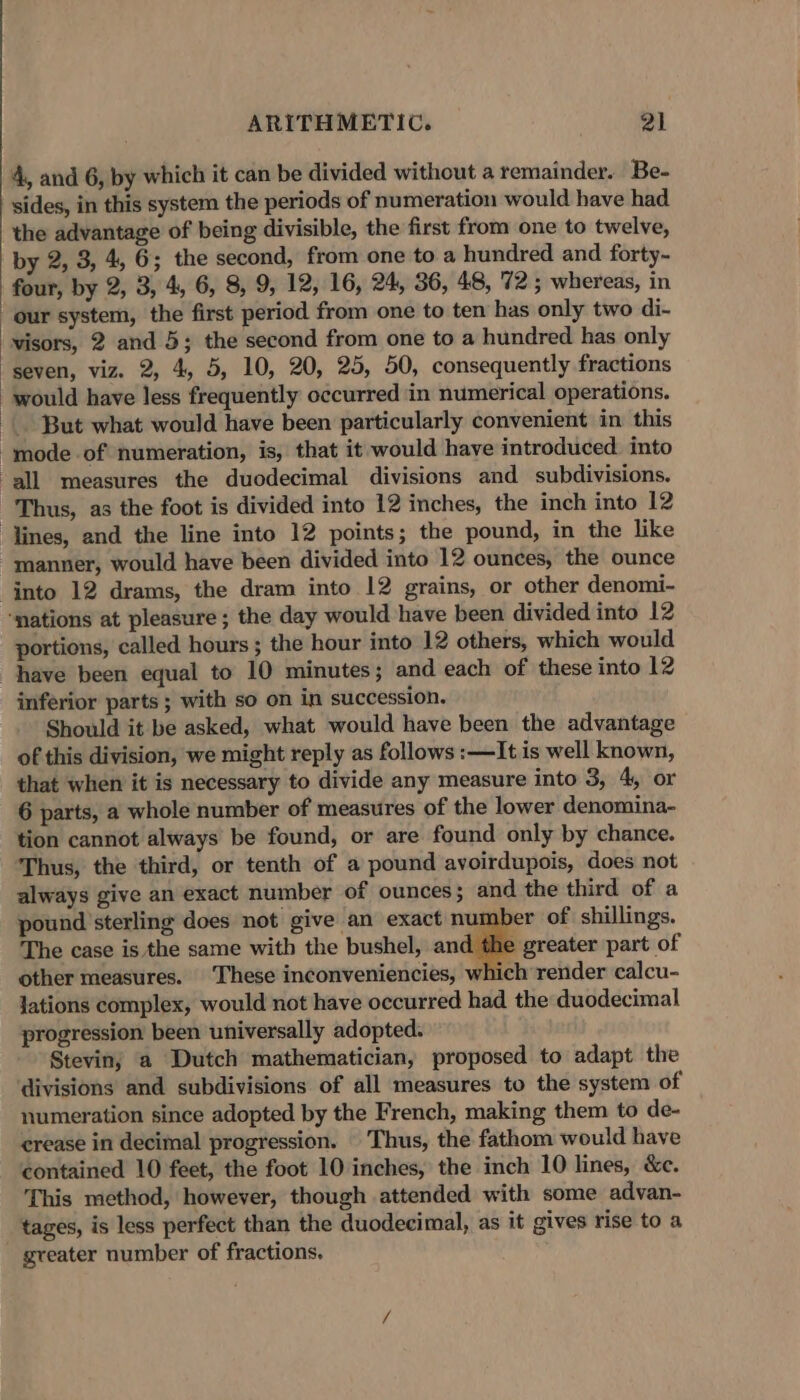 4, and 6, by which it can be divided without a remainder. Be- sides, in this system the periods of numeration would have had the advantage of being divisible, the first from one to twelve, by 2, 3, 4, 6; the second, from one to a hundred and forty- four, by 2, 3, 4, 6, 8, 9, 12, 16, 24, 36, 48, 72; whereas, in visors, 2 and 5; the second from one to a hundred has only would have less frequently occurred in numerical operations. But what would have been particularly convenient in this Thus, as the foot is divided into 12 inches, the inch into 12 into 12 drams, the dram into 12 grains, or other denomi- portions, called hours ; the hour into 12 others, which would have been equal to 10 minutes; and each of these into 12 inferior parts ; with so on in succession. Should it be asked, what would have been the advantage of this division, we might reply as follows :—It is well known, that when it is necessary to divide any measure into 3, 4, or 6 parts, a whole number of measures of the lower denomina- tion cannot always be found, or are found only by chance. Thus, the third, or tenth of a pound avoirdupois, does not always give an exact number of ounces; and the third of a pound sterling does not give an exact number of shillings. The case is the same with the bushel, ati greater part of other measures. These inconveniencies, which render calcu- lations complex, would not have occurred had the duodecimal progression been universally adopted. Stevin; a Dutch mathematician, proposed to adapt the divisions and subdivisions of all measures to the system of numeration since adopted by the French, making them to de- erease in decimal progression. Thus, the fathom would have contained 10 feet, the foot 10 inches, the inch 10 lines, &amp;c. This method, however, though attended with some advan- tages, is less perfect than the duodecimal, as it gives rise to a greater number of fractions.