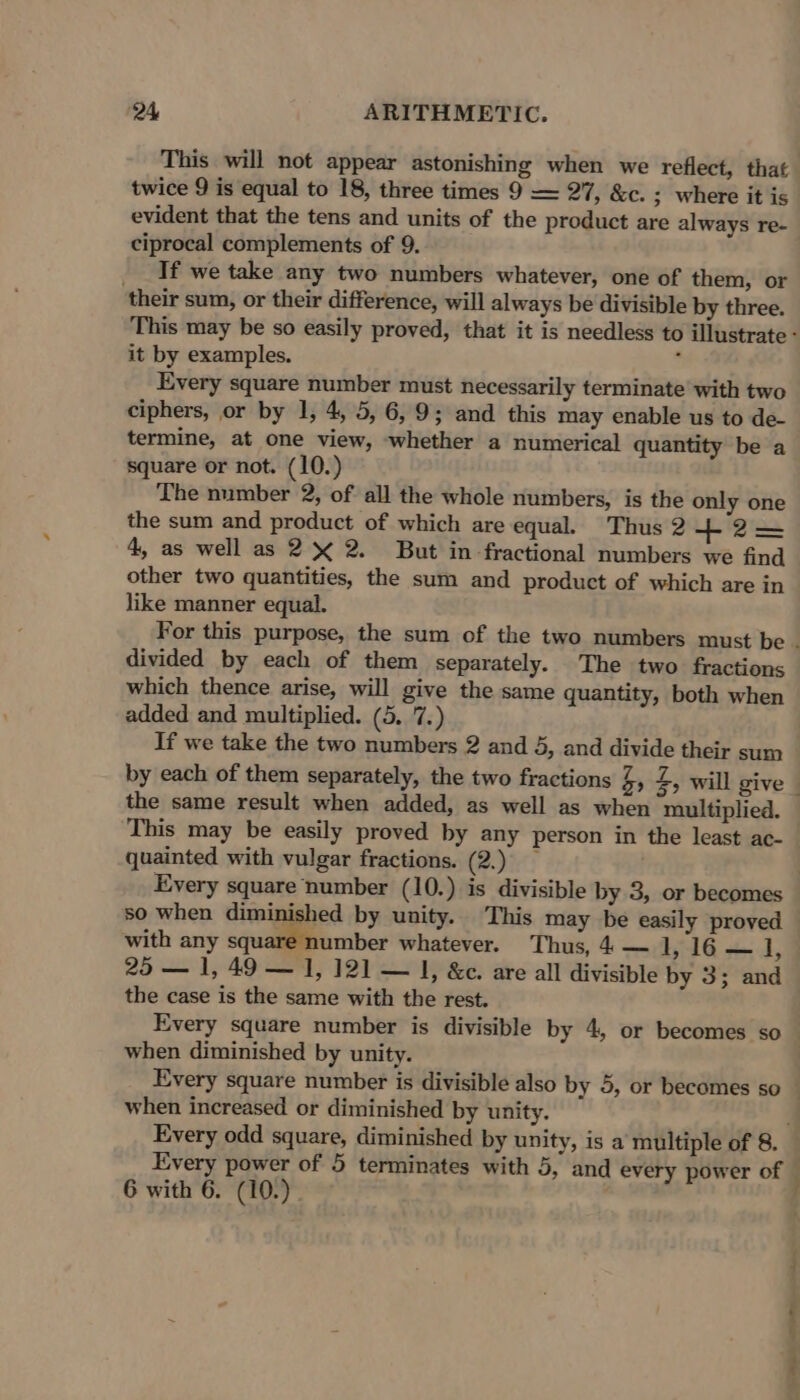 This will not appear astonishing when we reflect, that twice 9 is equal to 18, three times 9 —= 27, &amp;c. ; where it is evident that the tens and units of the product are always re- ciprocal complements of 9. _ If we take any two numbers whatever, one of them, or their sum, or their difference, will always be divisible by three. it by examples. ’ Every square number must necessarily terminate with two ciphers, or by 1, 4, 5, 6,9; and this may enable us to de- termine, at one view, whether a numerical quantity be a square or not. (10.) The number 2, of all the whole numbers, is the only one the sum and product of which are equal. Thus 2 +2=— 4, as well as 2% 2. But in fractional numbers we find other two quantities, the sum and product of which are in like manner equal. divided by each of them separately. The two fractions which thence arise, will give the same quantity, both when added and multiplied. (5. 7.) If we take the two numbers 2 and 5, and divide their sum the same result when added, as well as when multiplied. This may be easily proved by any person in the least ac- quainted with vulgar fractions. (2.) — so when diminished by unity. This may be easily proved with any square number whatever. ‘Thus, 4 — 1, 16 — i, 25 — 1, 49 — I, 121] — |, &amp;e. are all divisible by 3; and the case is the same with the rest. when diminished by unity. when increased or diminished by unity. Every odd square, diminished by unity, is a multiple of 8. Every power of 5 terminates with 5, and every power of