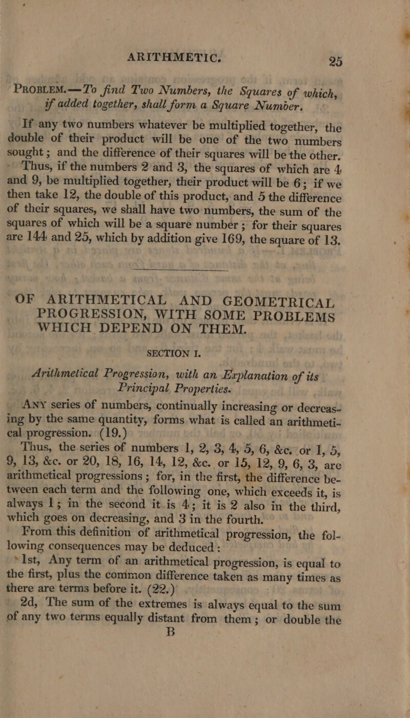 ProBLEM.—7o jind Two Numbers, the Squares of which, if added together, shall form a Square Numer. If any two numbers whatever be multiplied together, the double of their product will be one of the two numbers sought ; and the difference of their squares will be the other. ' Thus, if the numbers 2 and 3, the squares of which are 4 and 9, be multiplied together, their product will be 6; if we then take 12, the double of this product, and 5 the difference of their squares, we shall have two numbers, the sum of the squares of which will be a square number ; for their squares are 144: and 25, which by addition give 169, the square of 13. OF ARITHMETICAL, AND GEOMETRICAL PROGRESSION, WITH SOME PROBLEMS WHICH DEPEND ON THEM. SECTION I. Ariihmetical Progression, with an Explanation of tts Principal, Properties. ANY series of numbers, continually increasing or decreas- ing by the same quantity, forms what is called an arithmeti- cal progression. (19.) Thus, the series of numbers 1, 2, 3, 4, 5, 6, &amp;c. or LAD, 9, 13, &amp;c. or 20, 18, 16, 14, 12, &amp;c. or 15, 12, 9, 6, 3, are arithmetical progressions ; for, in the first, the difference be- tween each term and the following one, which exceeds it, is always 1; in the second it.is 4; it is 2 also in the third, which goes on decreasing, and 3 in the fourth. From this definition of arithmetical progression, the fol- lowing consequences may be deduced : »Ist, Any term of an arithmetical progression, is equal to the first, plus the conimon difference taken as many times as there are terms before it. (22.) 2d, The sum of the extremes is always equal to the sum of any two terms equally distant from them; or double the B