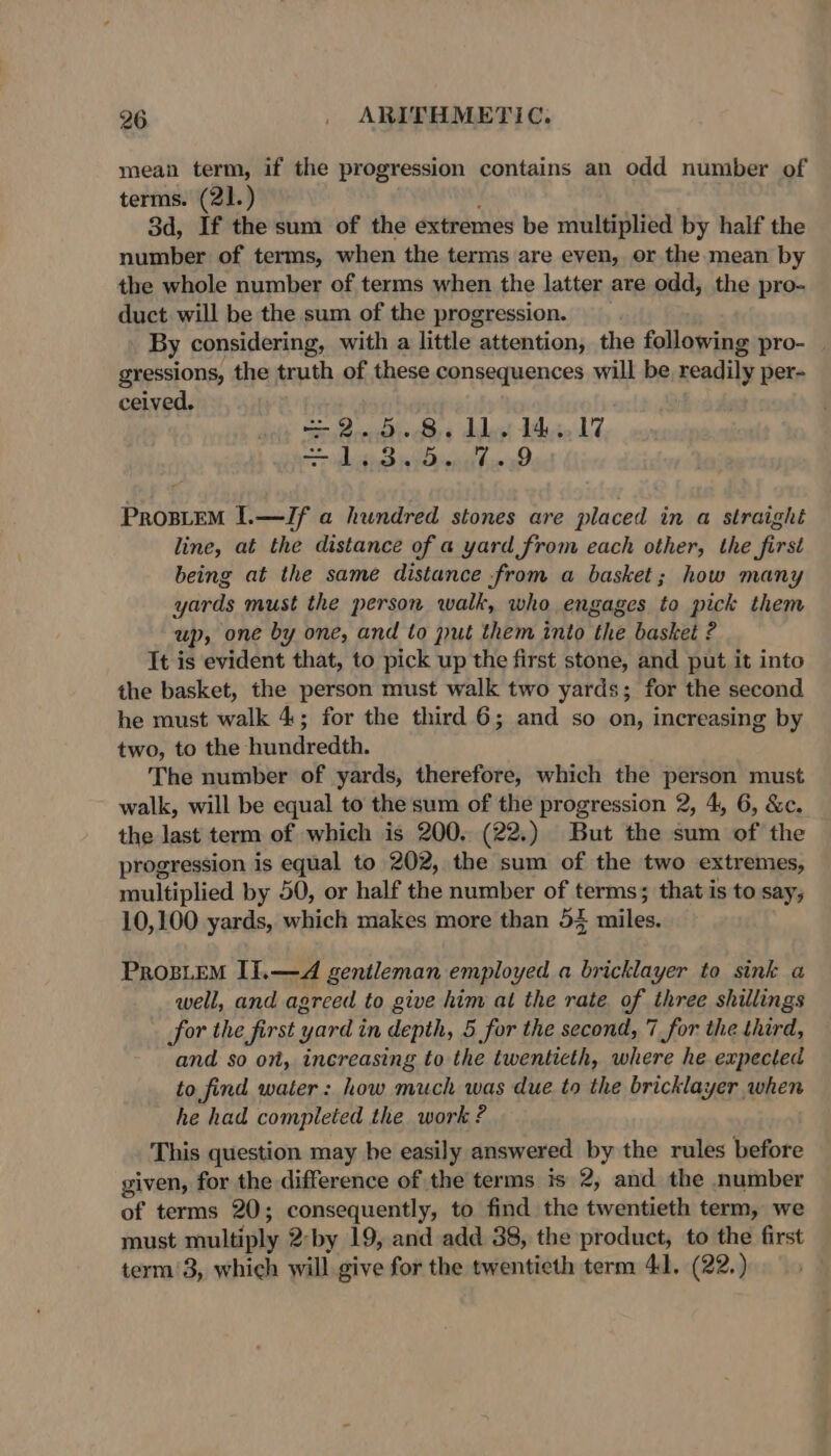 mean term, if the progression contains an odd number of terms. (21.) 3d, If the sum of the extremes be multiplied by half the number of terms, when the terms are even, or the mean by the whole number of terms when the latter are odd, the pro- duct will be the sum of the progression. By considering, with a little attention, the following pro- gressions, the truth of these consequences will be readily per- ceived. = Cones ddan tae LT ore ighithad oben hin ae. ProsieM I.—ZJf a hundred stones are placed in a straight line, at the distance of a yard from each other, the first being at the same distance .from a basket; how many yards must the person walk, who engages to pick them up, one by one, and to put them into the basket ? It is evident that, to pick up the first stone, and put it into the basket, the person must walk two yards; for the second he must walk 4; for the third 6; and so on, increasing by two, to the hundredth. The number of yards, therefore, which the person must walk, will be equal to the sum of the progression 2, 4, 6, &amp;c. the last term of which is 200. (22.) But the sum of the progression is equal to 202, the sum of the two extremes, multiplied by 50, or half the number of terms; that is to say; 10,100 yards, which makes more than 54 miles. ProsuEM II.—d gentleman employed a bricklayer to sink a well, and agreed to give him at the rate of three shillings for the first yard in depth, 5, for the second, 7 for the third, and so on, inereasing to the twentieth, where he expected to find water: how much was due to the bricklayer when he had completed the work ? This question may he easily answered by the rules before given, for the difference of the terms is 2, and the number of terms 20; consequently, to find the twentieth term, we must rnultiply 2-by 19, and add 38, the product, to the first term’3, which will give for the twentieth term 41. (22.)