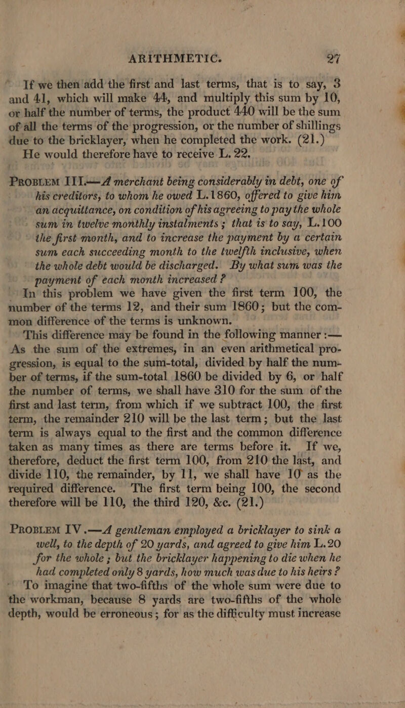 If we then add the first and last terms, that is to say, 3 and 41, which will make 44, and multiply this sum by 10, or half the number of terms, the product 440 will be the sum of all the terms of the progression, or the number of shillings due to the bricklayer, when he completed the work. (21.) He would therefore have to receive L, 22. Prostem I1l.—Z merchant being considerably in debi, one of his creditors, to whom he owed L.1860, offered to give him an acquiltance, on condition of his agreeing to pay the whole sum in twelve monthly instalments ; that is to say, L.100 the first month, and to increase the payment by a certain sum each succeeding month to the twelfth inclusive, when the whole debt would be discharged. By what sum was the payment of each month increased ? In this problem we have given the first term 100, the number of the'terms 12, and their sum 1860; but the com- mon difference of the terms is unknown. This difference may be found in the following manner :— As the sum of the extremes, in an even arithmetical pro- gression, is equal to the sum-total, divided by half the num- ber of terms, if the sum-total 1860 be divided by 6, or half the number of terms, we shall have 310 for the sum of the first and last term, from which if we subtract 100, the first term, the remainder 210 will be the last term; but the last term is always equal to the first and the common difference taken as many times. as there are terms before it. If we, therefore, deduct the first term 100, from 210 the last, and divide 110, the remainder, by 11, we shall have 10° as the required difference. ‘The first term being 100, the second therefore will be 110, the third 120, &amp;¢. (21.) ProsLeM IV .—4A gentleman employed a bricklayer to sink a well, to the depth of 20 yards, and agreed to give him L.20 for the whole ; but the bricklayer happening to die when he had completed only 8 yards, how much was due to his heirs ? To imagine that two-fifths of the whole sum were due to the workman, because 8 yards are two-fifths of the whole depth, would be erroneous; for as the difficulty must increase