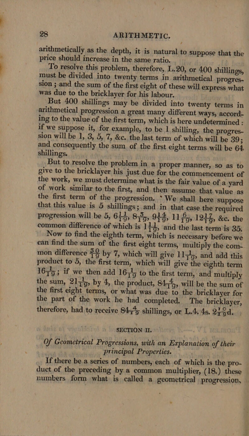 arithmetically as the depth, it is natural to suppose that the price should increase in the same ratio. To resolve this problem, therefore, L.20, or 400 shillings, must be divided into twenty terms in. arithmetical progres. sion ;.and the sum of the first eight of these will express what was due to the bricklayer for his labour. But 400 shillings may be divided into twenty terms in arithmetical progression a great many different ways, accord- ing to the value of the first term, which is here undetermined : if we suppose it, for example, to be 1 shilling, the progres- sion will be 1, 3, 5, 7, &amp;c. the last term of which will be 39; and consequently the sum of the first eight terms will be 64 shillings. But to resolve the problem in a proper manner, so as to give to the bricklayer his just due for the commencement of the work, we must determine what is the fair value of a yard of work similar to the first, and then assume that value as the first term of the progression. * We shall here suppose that this value is 5 shillings; and in that case the required progression will be 5, 614, 8535; 914, 1185, 1244, &amp;c. the common difference of which is 14 1 and the last term is 35. Now to find the eighth term, which is necessary before we can find the sum of the first eight terms, multiply the com- mon difference $9 by 7, which will give 1151), and add this product to 5, the first term, which will give the eighth term 167/5; if we then add 16345 to the first term, and multiply the sum, 21,4, by 4, the product, 84545, will be the sum of the first eight terms, or what was due to the bricklayer for the part of the work he had completed. The bricklayer, therefore, had to receive 84q45 shillings, or L.4, 4s. Qrod, SECTION I. Of Geometrical Progressions, with an Explanation of their : principal Properties. If there be.a series of numbers, each. of which is the pro- duct of the preceding by a common multiplier, (18.) these numbers form what is called a geometrical progression,