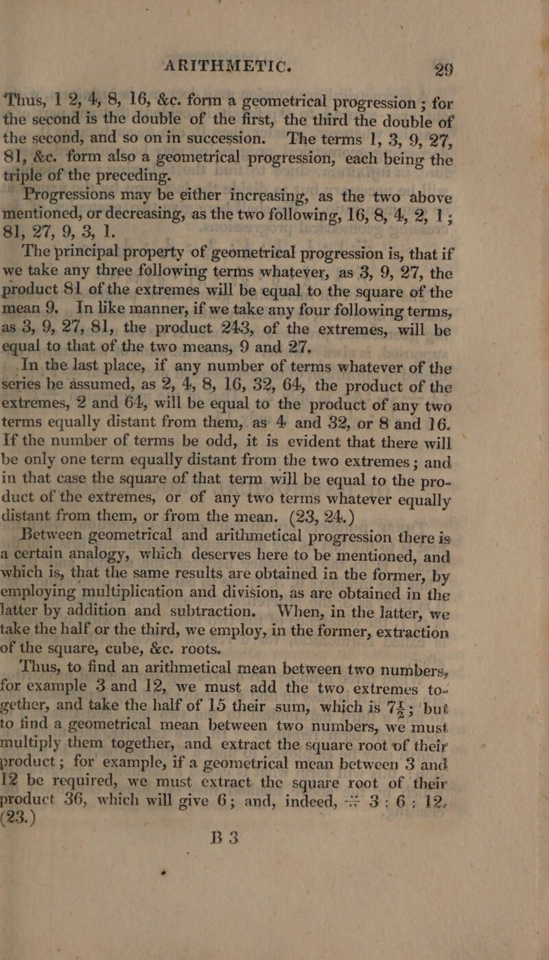 Thus, 1 2, 4, 8, 16, &amp;c. form a geometrical progression ; for the second is the double of the first, the third the double of the second, and so on in succession. The terms 1, 3, 9, 27, 81, &amp;c. form also a geometrical progression, each being the triple of the preceding. _ Progressions may be either increasing, as the two above mentioned, or decreasing, as the two following, 16, 8, 4, 2, 1; $I, 27, 9, 3, 1. The principal property of geometrical progression is, that if we take any three following terms whatever, as 3, 9, 27, the product 81 of the extremes will be equal. to the square of the mean 9, In like manner, if we take any four following terms, as 3, 9, 27, 81, the product 243, of the extremes, will be equal to that of the two means, 9 and 27, In the last place, if any number of terms whatever of the series he assumed, as 2, 4, 8, 16, 32, 64, the product of the extremes, 2 and 64, will be equal to the product of any two terms equally distant from them, as 4 and 382, or 8 and 16. If the number of terms be odd, it is evident that there will be only one term equally distant from the two extremes; and in that case the square of that term will be equal to the pro- duct of the extremes, or of any two terms whatever equally distant from them, or from the mean. (23, 24.) Between geometrical and arithmetical progression there is a certain analogy, which deserves here to be mentioned, and which is, that the same results are obtained in the former, by employing multiplication and division, as are obtained in the latter by addition and subtraction. When, in the latter, we take the half or the third, we employ, in the former, extraction of the square, cube, &amp;c. roots. Thus, to find an arithmetical mean between two numbers, for example 3.and 12, we must add the two extremes to- gether, and take the half of 15 their sum, which is 72; ‘but to tind a geometrical mean between two numbers, we must multiply them together, and extract the square root of their product ; for example, if a geometrical mean between 3 and 12 be required, we must extract the square root of their product 36, which will give 6; and, indeed, =: 3: 6: 12, 23.) | | B3