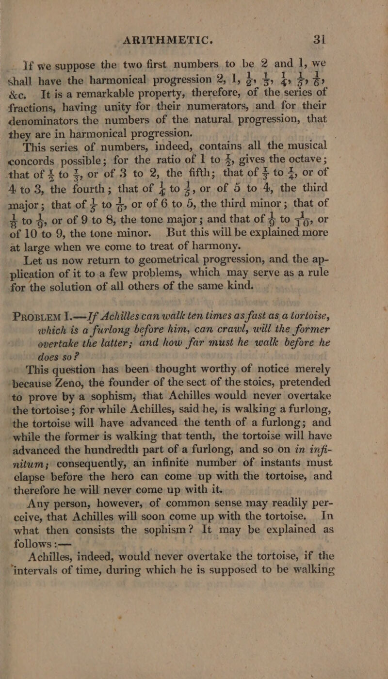 If we suppose the two first numbers to be 2 and I, we shall have the harmonical progression 2, 1, 3, g; i 4, } &amp;c. It is a remarkable property, therefore, of the series of fractions, having unity for their numerators, and for their denominators the numbers of the natural. progression, that they are in harmonical progression. This series of numbers, indeed, contains all the musical concords possible; for the ratio of 1 to 4, gives the octave ; that of £ to 3, or of 3 to 2, the fifth; that of $ to 4, or of 4.to 8, the fourth; that of i to 3: or of 5 to 4, the third major; that of } to * or of 6 to 5, the third minor ; that of 4 to 4; or of 9 to 8, the tone major; and that of 4 to ib: or of 10 to 9, the tone-minor. But this will be explained more at large when we come to treat of harmony. Let us now return to geometrical progression, and the ap- plication of it toa few problems, which may serve as a rule for the solution of all others of the same kind. ProsiEM I.—IJf Achilles can walk ten times as fast as a tortoise, which is a furlong before him, can crawl, will the former overtake the latter; and how far must he walk before he does so? i This question ‘has been thought worthy.of notice merely ‘because Zeno, the founder of the sect of the stoics, pretended ‘to prove by a sophism, that Achilles would never overtake the tortoise ; for while Achilles, said he, is walking a furlong, the tortoise will have advanced the tenth of a furlong; and while the former is walking that tenth, the tortoise will have advanced the hundredth part of a furlong, and so on in infi- nitum; consequently, an infinite number of instants must elapse before the hero can come up with the tortoise, and ‘therefore he will never come up with it. Any person, however, of common sense may readily per- ceive, that Achilles will soon come up with the tortoise. In what then consists the sophism? It may be explained as follows :— Achilles, indeed, would never overtake the tortoise, if the ‘intervals of time, during which he is supposed to be walking