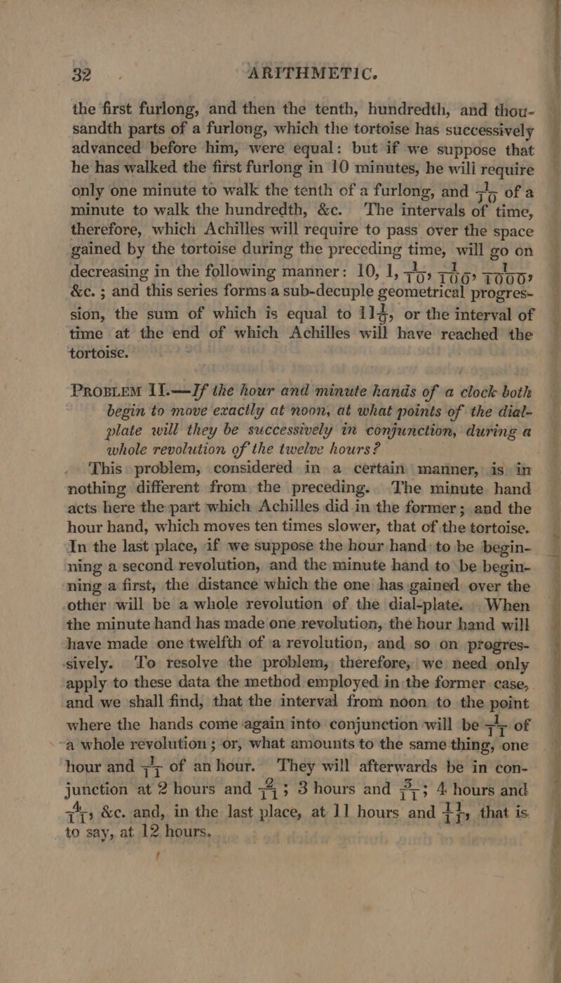 the first furlong, and then the tenth, hundredth, and thou- sandth parts of a furlong, which the tortoise has successively advanced before him, were equal: but if we suppose that he has walked the first furlong in 10 minutes, he wili require only one minute to walk the tenth of a furlong, and =); of a minute to walk the hundredth, &amp;c. The intervals of time, therefore, which Achilles will require to pass over the space gained by the tortoise during the preceding time, will go on decreasing in the following manner: 10, 1, &lt;4, Teo O00? &amp;c. ; and this series forms a sub-decuple geometrical progres- sion, the sum of which is equal to 11d, or the interval of time at the end of which Achilles will have reached the tortoise. : PROBLEM II.—Jf the hour and minute hands of a clock both begin to move exactly at noon, at what points of the dial- plate will they be successively in conjunction, during a whole revolution of the twelve hours? nothing different from, the preceding. The minute hand acts here the part which Achilles did in the former; and the hour hand, which moves ten times slower, that of the tortoise. In the last place, if we suppose the hour hand) to be begin- ning a second revolution, and the minute hand to be begin- ning a first, the distance which the one has gained over the other will be a whole revolution of the dial-plate. . When the minute hand has made one revolution, the hour hand will have made one twelfth of ‘a revolution, and so on progres- sively. To resolve the problem, therefore, we need only apply to these data the method employed in the former case, . and we shall find, that the interval from noon to the point where the hands come ‘again into conjunction will be zr of a whole revolution ; or, what amounts to the same thing, one hour and +r of anhour. They will afterwards be in con- junction at 2 hours and Fi ; 3 hours and 3 4. hours and Ph &amp;c. and, in the last place, at 11 hours and 4i, that is. _ to say, at 12 hours. ‘ ; ee ee ee Se a ee Se