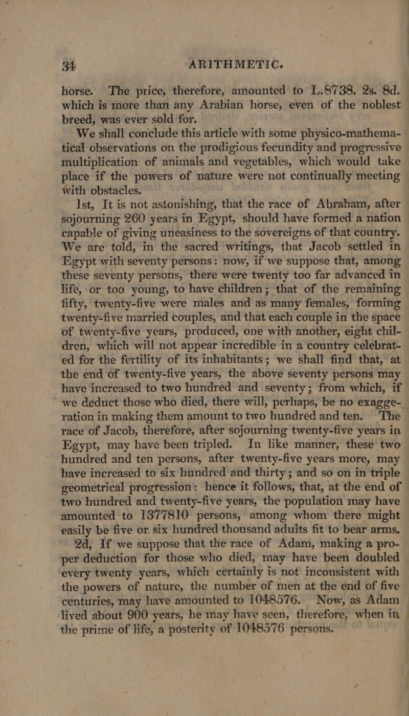 horse. The price, therefore, amounted to L.8738. 2s. 8d. which is more than any Arabian horse, even of the noblest breed, was ever sold for. We shall conclude this article with some physico-mathema- tical observations on the prodigious fecundity and progressive multiplication of animals and vegetables, which would take place if the powers of nature were not continually meeting With obstacles. Ist, It is not astonishing, that the race of Abraham, after sojourning 260 years in Egypt, should have formed a nation capable of giving uneasiness to the sovereigns of that country. We are told, in the sacred writings, that Jacob settled in Egypt with seventy persons: now, if we suppose that, among these seventy persons, there were twenty too far advanced in life, or too young, to have children; that of the remaining fifty, twenty-five were males and as many females, forming twenty-five married couples, and that each couple in the space of twenty-five years, produced, one with another, eight chil- dren, which will not appear incredible in a country celebrat- ed for the fertility of its inhabitants; we shall find that, at the end of twenty-five years, the above seventy persons may have increased to two hundred and seventy; from which, if we deduct those who died, there will, perhaps, be no exagge- ration in making them amount to two hundred and ten. The race of Jacob, therefore, after sojourning twenty-five years in Egypt, may have been tripled. In like manner, these two hundred and ten persons, after twenty-five years more, may have increased to six hundred and thirty ; and so on in triple ‘geometrical progression: hence it follows, that, at the end of two hundred and twenty-five years, the population may have amounted to 1377810 persons, among whom there might easily be five or six hundred thousand adults fit to bear arms. 2d, If we suppose that the race of Adam, making a pro- per deduction for those who died, may have been doubled — ‘every twenty years, which certainly is not inconsistent with . the powers of nature, the number of men at the end of five centuries, may have amounted to 1048576. Now, as Adam lived about 900 years, he may have seen, therefore, when in _ the prime of life, a posterity of 1048576 persons.