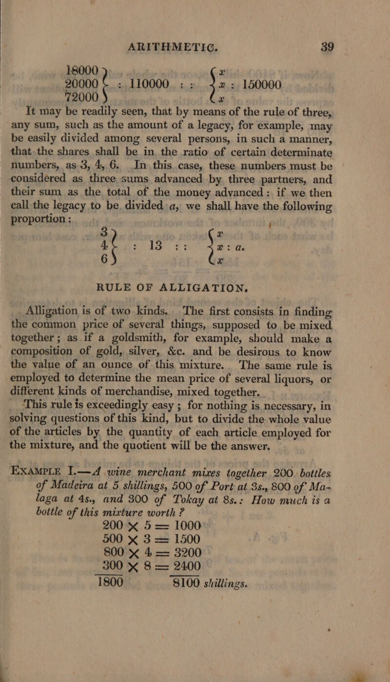 18000), . x 2000 ¢ ; 110000. : : }: : 150000 72000 @ It may be readily seen, that by means of the rule of three, any sum, such as the amount of a legacy, for example, may be easily divided among several persons, in such a manner, that the shares shall be in, the ratio of certain determinate numbers, as 3, 4, 6. In this.case, these numbers must be considered as three sums advanced by. three partners, and their sum as the total of the money advanced: if we then call the legacy to be, divided a, we shall have the following proportion : ) 3 r if eke, £5 \: &gt; Ae 6 Fs RULE OF ALLIGATION, Alligation is of two kinds. The first consists in finding the common price of several things, supposed to be mixed. together ; as if a goldsmith, for example, should make a composition of gold, silver, &amp;c. and be desirous to know the value of an ounce of this mixture. The same rule is employed to determine the mean price of several liquors, or different kinds of merchandise, mixed together. _ This rule is exceedingly easy ; for nothing is necessary, in solving questions of this kind, but to divide the whole value of the articles by the quantity of each article employed for the mixture, and the quotient will be the answer. EXAMPLE I.—A wine merchant mixes together 200 bottles of Madeira at 5 shillings, 500 of Port at 3s., 800 of Ma- laga at 4s. and 300 of Tokay at 8s.: How much is a bottle of this mixture worth ? 200 x 5 = 1000 500 X 3 = 1500 800 « 4 = 3200 300 x 8 = 2400 ——— 1800 8100 shillings.