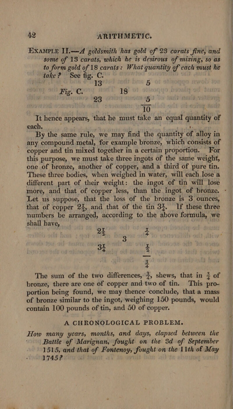 EXAMPLE II.—A goldsmith has gold of 23 carats fine, and some of 13 carats, which he is desirous of mixing, so as to form gold of 18 carats: What quantity of each must he take? See fig. C. 13 5 Fig. C. 18 23 dl rn 10 Per | It hence appears, that he must take an equal quantity of each. oe By the same rule, we may find the quantity of alloy in any compound metal, for example bronze, which consists of copper and tin mixed together in a certain proportion. For this purpose, we must take three ingots of the same weight, one of bronze, another of copper, and a third of pure tin. These three bodies, when weighed in water, will each lose a different part of their weight: the ingot of tin will lose more, and that of copper less, than the ingot of bronze. - Let us suppose, that the loss of the bronze is 3 ounces, that of copper 22, and that of the tin 34. If these three numbers be arranged, according to the above formula, we shall have, ee I 24 3 I 3 z a 4 The sum of the two differences, +, shews, that in 3 of bronze, there are one of copper and two of tin. This pro- portion being found, we may thence conclude, that a mass of bronze similar to the ingot, weighing 150 pounds, would contain 100 pounds of tin, and 50 of copper. A CHRONOLOGICAL PROBLEM. How many years, months, and days, elapsed between the Battle of Marignan, fought on the 3d of September 1515, and that of Fontenoy, fought on the 11th of May 1745?