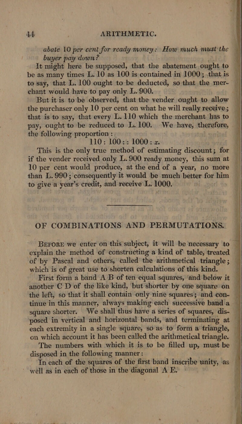 abate 10 per cent for ready money: How much must the buyer pay down ? It might here be supposed, that the abatement ought to be as many times L. 10 as 100 is contained in 1000; .thatis to say, that L. 100 ought to be deducted, so that the mer- chant would have to pay only L. 900. 4 But it is to’be observed, that the vender ought to allow the purchaser only 10 per cent on what he will really receive; that is to say, that every L.110 which the merchant has to pay, ought to be reduced to L. 100. We have, therefore, the following proportion : 110; 100:: 1000: z. This is the only true method of estimating discount; for if the vender received only L.900 ready money, this sum at 10 per cent would produce, at the end of a year, no more than L. 990; 3 consequently it would be much better for him to give a year’s credit, and receive L. 2008. OF COMBINATIONS AND PERMUTATIONS. BEFORE we enter on this subject, it will be necessary to explain the method of constructing a kind of table, treated — of by Pascal and others, called the arithmetical triangle; — which is of great use to shorten calculations of this kind. First form a band A B of ten equal squares, ‘and below it — another C D of the like kind, ‘but shorter by one square on the left, so that it shall contain only nine squares;'and con- _ tinue in this manner, always making each successive band a square shorter. We shall thus have a series of squares, dis- posed in vertical and horizontal bands, and terminating at each extremity in a single square, so as to form a triangle, on which account it has been called the arithmetical triangle. The numbers with which it is to be filled up, must be disposed in the following manner : In each of the squares of the first band inscribe unity, as well as in each of those in the diagonal A FE.