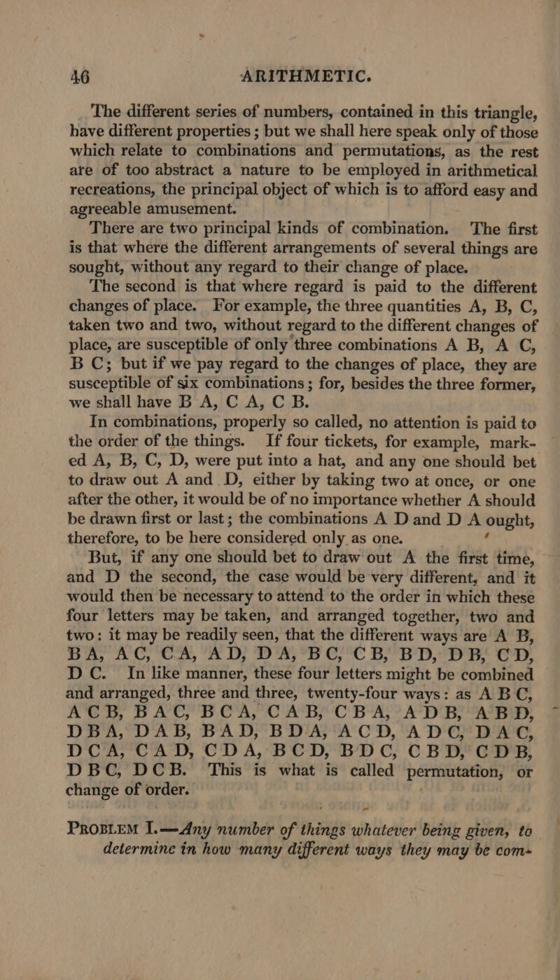 _ The different series of numbers, contained in this triangle, have different properties ; but we shall here speak only of those which relate to combinations and permutations, as the rest are of too abstract a nature to be employed in arithmetical recreations, the principal object of which is to afford easy and agreeable amusement. There are two principal kinds of combination. The first is that where the different arrangements of several things are sought, without any regard to their change of place. The second is that where regard is paid to the different changes of place. For example, the three quantities A, B, C, taken two and two, without regard to the different changes of place, are susceptible of only three combinations A B, A C, B C; but if we pay regard to the changes of place, they are susceptible of six combinations ; for, besides the three former, we shall have B A, C A, C B. In combinations, properly so called, no attention is paid to the order of the things. If four tickets, for example, mark- — ed A, B, C, D, were put into a hat, and any one should bet to draw out A and. D, either by taking two at once, or one after the other, it would be of no importance whether A should be drawn first or last; the combinations A D and D A ought, therefore, to be here poncilersd only as one. But, if any one should bet to draw out A the first time, and D the second, the case would be very different, and it would then be necessary to attend to the order in which these four letters may be taken, and arranged together, two and two: it may be readily seen, that the different ways are A B, BA, AC, CA, AD, DA, BC, CB, BD, DB, CD, DC. In like manner, these four letters might be combined and arranged, three and three, twenty-four ways: as A BC, ACB, BAC, BCA, CAB, CBA, ADB, ABD, DBA, DAB, BAD, BDA, ACD, ADC, DAC, DCA, CAD, CDA, BCD, BDC, CBD, CDB, DBC, DCB. This is what is called per erenis or change | of order. PROBLEM I.—Any number of things whatever being given, to determine in how many different ways they may be com-