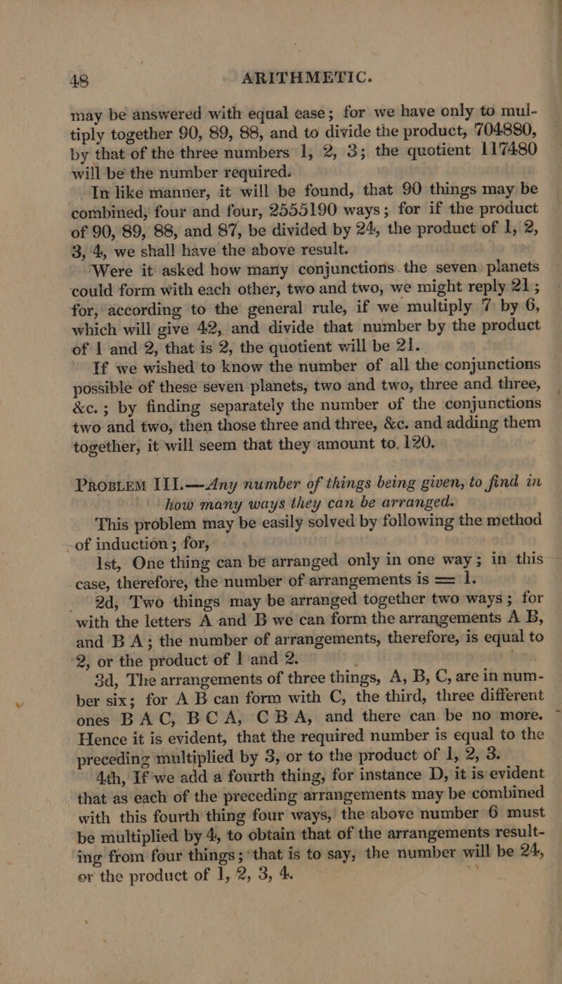 may be answered with equal ease; for we have only to mul- tiply together 90, 89, 88, and to divide the product, 704880, by that of the three numbers 1, 2, 3; the quotient 11'7480 will be the number required. In like manuer, it will be found, that 90 things may be combined; four and four, 2555190 ways; for if the product of 90, 89, 88, and 87, be divided by 24, the product of 1, 2, 3, 4, we shall have the above result. ‘Were it asked how many conjunctions the seven. planets could form with each other, two and two, we might reply 21; for, according to the general rule, if we multiply 7 by 6, which will give 42, and divide that number by the product of 1 and 2, that is 2, the quotient will be 21. If we wished to know the number of all the conjunctions possible of these seven planets, two and two, three and three, &amp;c.; by finding separately the number of the conjunctions two and two, then those three and three, &amp;c. and adding them together, it will seem that they amount to, 120, Prositem IL1.—Any number of things being given, to find in how many ways they can be arranged. This problem may be easily solved by following the method -of induction ; for, Ist, One thing can be arranged only in one way; in this case, therefore, the number of arrangements is = 1. 2d, Two things may be arranged together two ways; for with the letters A and B we can form the arrangements A B, and B A; the number of arrangements, therefore, is equal to 2, or the product of | and 2. : 3d, The arrangements of three things, A, B, C, are in num- ber six; for A B can form with C, the third, three different ones BAC, BC A, CBA, and there can be no more. Hence it is evident, that the required number is equal to the preceding multiplied by 3, or to the product of 1, 2, 3. 4th, If we add a fourth thing, for instance D, it is evident that as each of the preceding arrangements may be combined with this fourth thing four ways,’ the above number 6 must be multiplied by 4, to obtain that of the arrangements result- ing from four things ; ‘that is to say, the number will be 24, or the product of 1, 2, 3, 4 si