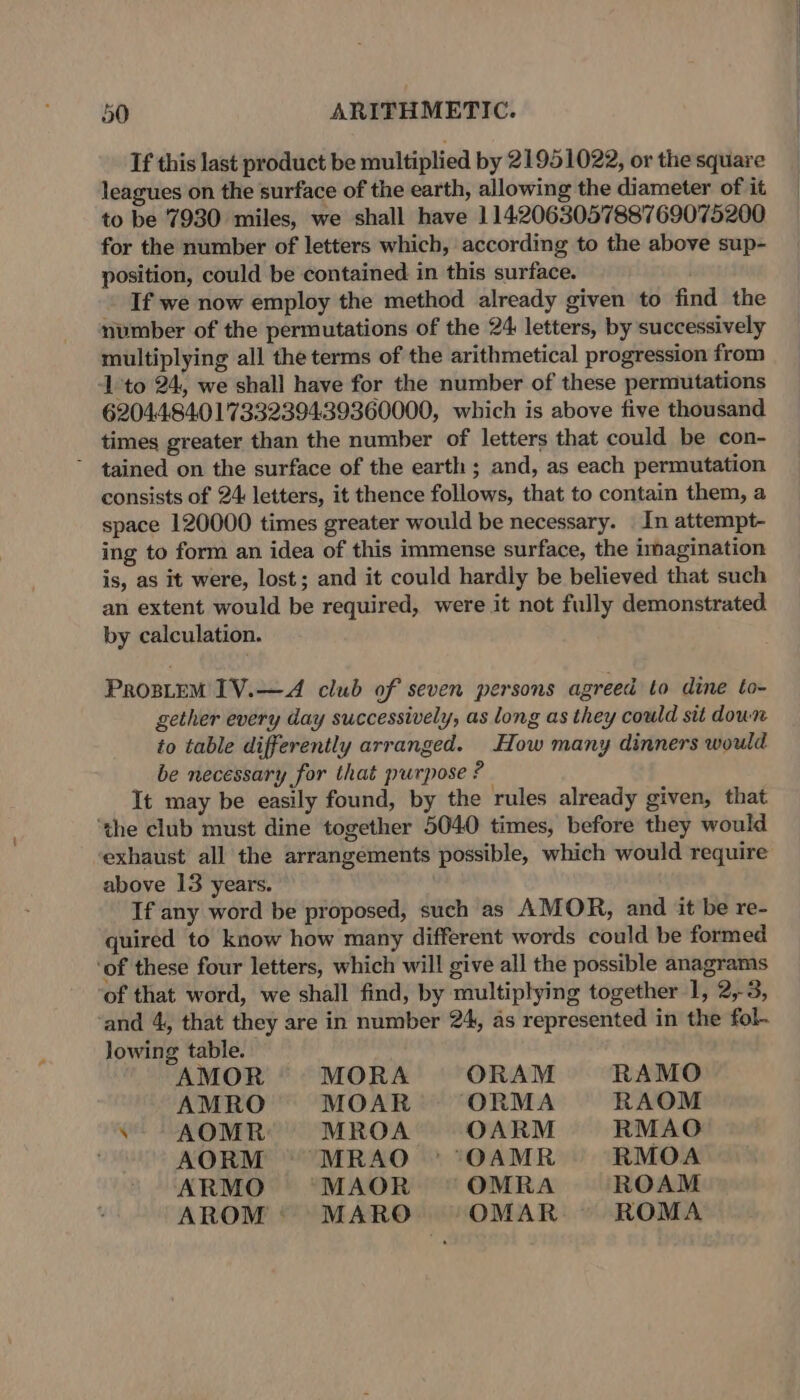 If this last product be multiplied by 21951022, or the square leagues on the surface of the earth, allowing the diameter of it to be 7930 miles, we shall have 114206305788769075200 for the number of letters which, according to the above sup- position, could be contained in this surface. . If we now employ the method already given to find the number of the permutations of the 24: letters, by successively multiplying all the terms of the arithmetical progression from ‘1 to 24, we shall have for the number of these permutations 6204.4.84.01733239439360000, which is above five thousand times greater than the number of letters that could be con- ~ tained on the surface of the earth; and, as each permutation consists of 24: letters, it thence follows, that to contain them, a space 120000 times greater would be necessary. _ In attempt- ing to form an idea of this immense surface, the imagination is, as it were, lost; and it could hardly be believed that such an extent would be required, were it not fully demonstrated by calculation. Prostem 1V.—A club of seven persons agreed to dine to- gether every day successively, as long as they could sit down to table differently arranged. How many dinners would be necessary for that purpose ? It may be easily found, by the rules already given, that ‘the club must dine together 5040 times, before they would exhaust all the arrangements possible, which would require above 13 years. If any word be proposed, such as AMOR, and it be re- quired to know how many different words could be formed ‘of these four letters, which will give all the possible anagrams of that word, we shall find, by multiplying together 1, 2,3, and 4, that they are in number 24, as represented in the fol. lowing table. AMOR MORA ORAM RAMO AMRO MOAR ORMA RAOM .- AOMR MROA OARM RMAO AORM MRAO - OAMR RMOA ARMO MAOR = OMRA ROAM AROM: MARO OMAR ROMA