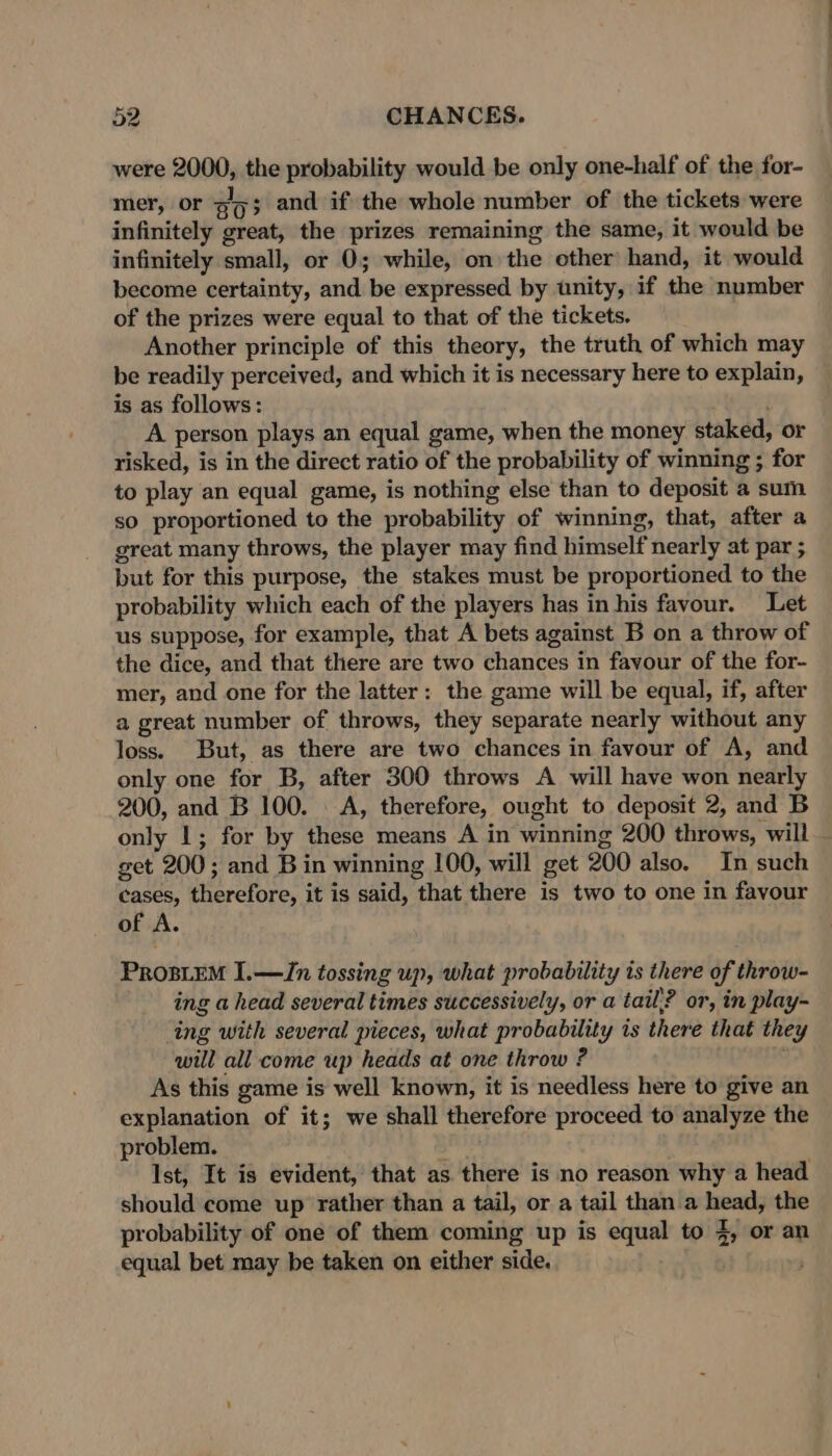 were 2000, the probability would be only one-half of the for- mer, or 303 and if the whole number of the tickets were infinitely great, the prizes remaining the same, it would be infinitely small, or 0; while, on the other hand, it would become certainty, and be expressed by unity, if the number of the prizes were equal to that of the tickets. Another principle of this theory, the truth of which may be readily perceived, and which it is necessary here to explain, is as follows: A person plays an equal game, when the money staked, or risked, is in the direct ratio of the probability of winning ; for to play an equal game, is nothing else than to deposit a sum so proportioned to the probability of winning, that, after a great many throws, the player may find himself nearly at par ; but for this purpose, the stakes must be proportioned to the probability which each of the players has in his favour. Let us suppose, for example, that A bets against B on a throw of the dice, and that there are two chances in favour of the for- mer, and one for the latter: the game will be equal, if, after a great number of throws, they separate nearly without any loss. But, as there are two chances in favour of A, and only one for B, after 300 throws A will have won nearly 200, and B 100. A, therefore, ought to deposit 2, and B only |; for by these means A in winning 200 throws, will _ get 200; and B in winning 100, will get 200 also. In such cases, therefore, it is said, that there is two to one in favour of A. ProsiEM I.—ZJn tossing up, what probability is there of throw- ing a head several times successively, or a tail’? or, in play- ing with several pieces, what probability is there that they will all come up heads at one throw ? i As this game is well known, it is needless here to give an explanation of it; we shall therefore proceed to analyze the problem. aa Ist, It is evident, that as there is no reason why a head should come up rather than a tail, or a tail than a head, the probability of one of them coming up is equal to 4, or an equal bet may be taken on either side. ;