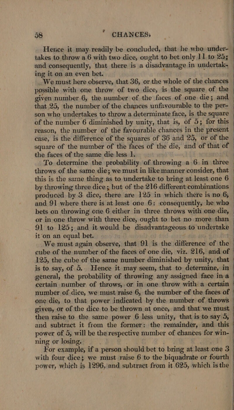 7 58 CHANCES, takes to throw a 6 with two dice, ought to bet only 11 to 25; and consequently, that there is a disadvantage in undertak- ing it on an even bet. _We must here observe, that 36, or the whole of the chances possible with one throw of two dice, is the square of the that 25, the number of the chances unfavourable to the per- son whe undertakes to throw a determinate face, is the square of the number 6 diminished by unity, that is, of 5; for this reason, the number of the favourable chances in the present case, is the difference of the squares of 36 and 25, or of the square of the number of the faces of the die, and of that of the faces of the same die less |. To determine the probability of throwing a 6 in three throws of the same die; we must in like manner consider, that this is the same thing as to undertake to bring at least one 6 by throwing three dice; but of the 216 different combinations produced by 3 dice, there are 125 in which there is no 6, and 91 where there is at least one 6: consequently, he who or in one throw with three dice, ought to bet no more than 91 to 125; and it would be disadvantageous to ungepeaiy it ‘on an equal bet. We must again observe, that 91 is the difference of the cube of the number of the faces of one die, viz. 216, and of 125, the cube of the same number diminished by unity, that is to say, of 5.. Hence it may seem, that to determine, in general, the probability of throwing any assigned face ina certain number of throws, or in one throw with a certain number of dice, we must raise 6, the number of the faces of : ning or losing. with four dice; we must raise 6 to the biquadrate or fourth power, which is 1296, and subtract from it 625, which is the