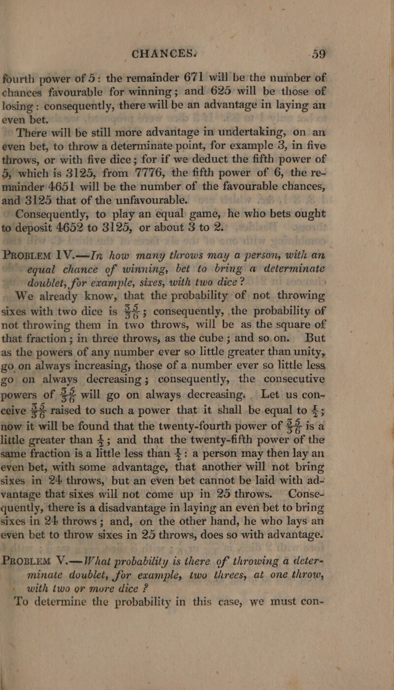 fourth power of 5: the remainder 671 will be the number of chances favourable for winning; and 625 will be those of losing : consequently, there will be an advantage in laying an even bet. There will be still more advantage in undertaking, on. an even bet, to throw a determinate point, for example 3, in five throws, or with five dice; for if we deduct the fifth power of 5, which is 3125, from 7776, the fifth power of 6, the re- mainder 4.651 will be the number of the favourable chances, and 3125 that of the unfavourable. Consequently, to play an equal game, he who bets ought to deposit 4652 to 3125, or about 3 to 2. PROBLEM 1V.—In how many throws may a person, with an equal chance of winning, bet to bring a determinate doublet, for example, sixes, with two dice : ? We already know, wat the probability of not indeinel sixes with two dice is 38 3 consequently, the probability of not throwing them in two throws, will be as the square of that fraction ; in three throws, as the cube; and so.on. But as the powers of any number ever so little greater than unity, goon always increasing, those of a number ever so little less go on aap decreasing ; consequently, the consecutive powers of 32 &amp; will go on always decreasing: _ Let us con- ceive 32 oi to such a power that it shall be.equal to 4; now it will be found that the twenty-fourth power of 3? is a little greater than 4; and that the twenty-fifth power of the same fraction is a little less than 4: a person may then lay an even bet, with some advantage, that another will not bring sixes in 24 throws, but an even bet cannot be laid with ad- vantage that sixes will not come up in 25 throws. Conse- quently, there is a disadvantage in laying an even bet to bring sixes in 24 throws; and, on the other hand, he who lays an even bet to throw sixes in 25 throws, does so with advantage. PRosLeM V.—What probability is there of throwing a deter- minate doublet, for example, two threes, at one throw, . with two or more dice? To determine the probability in this case, we must con-