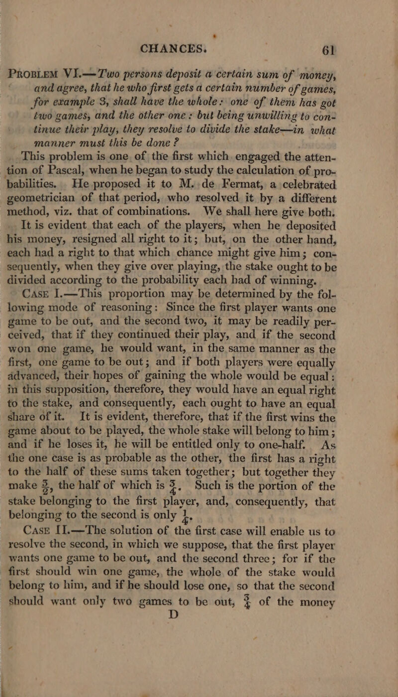 ProsLeM VI.—Two persons deposit a certain sum of money, and agree, that he who first gets a certain number of games, for example 3, shall have the whole: one of them has got two games, and the other one: but being unwilling to con- tinue their play; they resolve to divide the stake—in what manner must this be done ? This problem is one, of the first which, engaged the atten- tion of Pascal, when he began to study the calculation of pro- babilities. . He proposed it to M. de Fermat, a celebrated geometrician of that period, who resolved it by a different method, viz. that of combinations. We shall here give both. It is evident that each of the players, when he deposited his money, resigned all right to it; but, on the other hand, each had a right to that which chance might give him; con- sequently, when they give over playing, the stake ought to be divided according to the probability each bad of winning. CasE I.—This proportion may be determined by the fol- lowing mode of reasoning: Since the first player wants one game to be out, and the second two, it may be readily per- ceived, that if they continued their play, and if the second won one game, he would want, in the same manner as the first, one game to be out; and if both players were equally advanced, their hopes of gaining the whole would be equal : in this supposition, therefore, they would have an equal right to the stake, and consequently, each ought to have an equal share of it. It is evident, therefore, that if the first wins the game about to be played, the whole stake will belong to him ; and if he loses it, he will be entitled only to one-half, As the one case is as probable as the other, the first has a right to the half of these sums taken together; but together they y make 3, the half of which is $. Such is the portion of the stake belonging to the first player, and, consequently, that belonging to the second is only 1, Case [I.—The solution of the first case will enable us to resolve the second, in which we suppose, that the first player wants one game to be out, and the second three; for if the first should win one game,, the whole of the stake would belong to him, and if he should lose one, so that the second should want only two games to be out, 3 of the money D ,