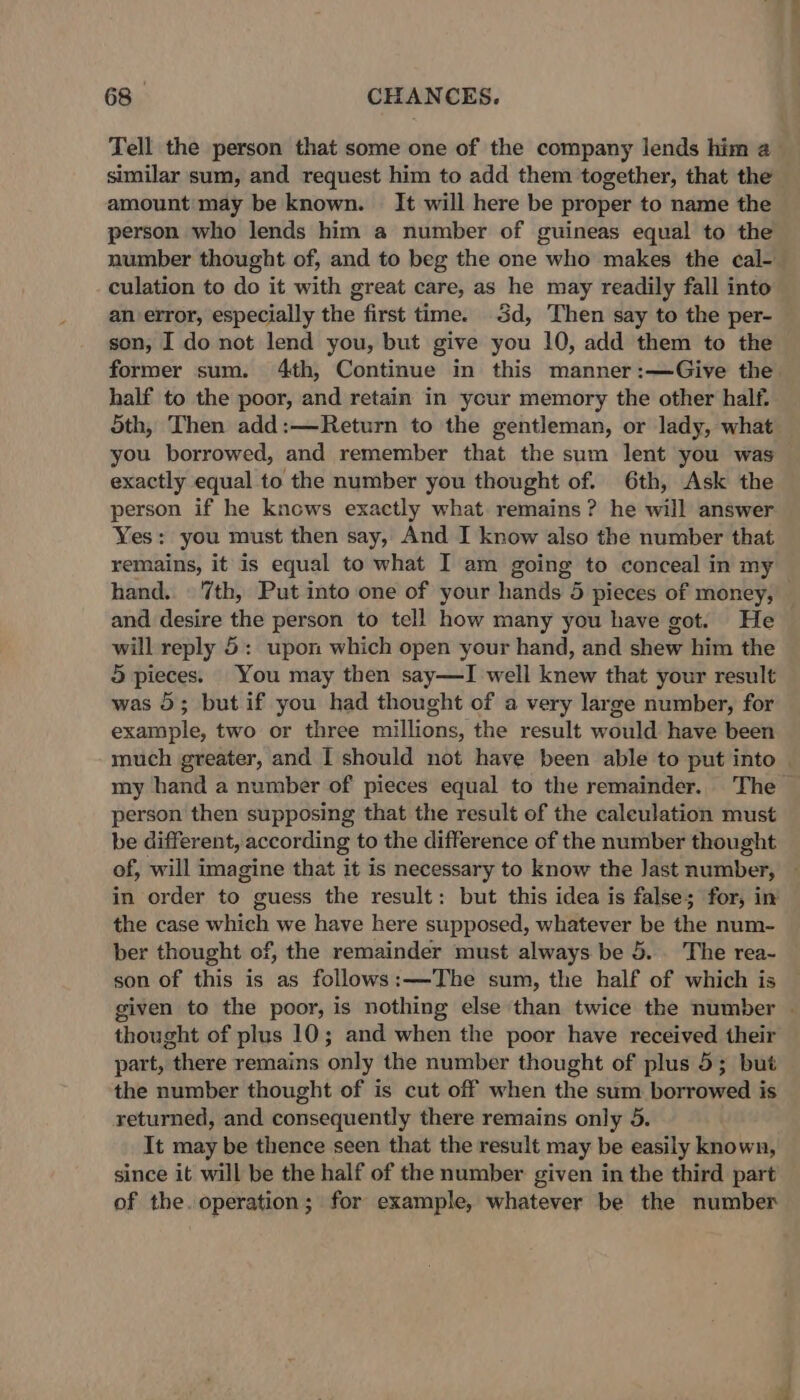 Tell the person that some one of the company lends him a_ similar sum, and request him to add them together, that the amount: may be known. It will here be proper to name the person who lends him a number of guineas equal to the number thought of, and to beg the one who makes the cal- - culation to do it with great care, as he may readily fall into an error, especially the first time. 3d, Then say to the per- son, I do not lend you, but give you 10, add them to the former sum. 4th, Continue in this manner:—Give the half to the poor, and retain in your memory the other half. 5th, Then add:—Return to the gentleman, or lady, what you borrowed, and remember that the sum lent you was exactly equal to the number you thought of. 6th, Ask the person if he knows exactly what remains? he will answer Yes: you must then say, And I know also the number that remains, it is equal to what I am going to conceal in my hand. © 7th, Put into one of your hands 5 pieces of money, and desire the person to tell how many you have got. He will reply 5: upon which open your hand, and shew him the 5 pieces. You may then say—I well knew that your result was 5; but if you had thought of a very large number, for example, two or three millions, the result would have been much greater, and I should not have been able to put into | my hand a number of pieces equal to the remainder. The — person then supposing that the result of the caleulation must be different, according to the difference of the number thought of, will imagine that it is necessary to know the Jast number, ~ in order to guess the result: but this idea is false; for, in the case which we have here supposed, whatever be the num- ber thought of, the remainder must always be 5. The rea- son of this is as follows:—The sum, the half of which is given to the poor, is nothing else than twice the number - thought of plus 10; and when the poor have received their part, there remains only the number thought of plus 5; but the number thought of is cut off when the sum borrowed is returned, and consequently there remains only 5. It may be thence seen that the result may be easily known, since it will be the half of the number given in the third part of the. operation; for example, whatever be the number