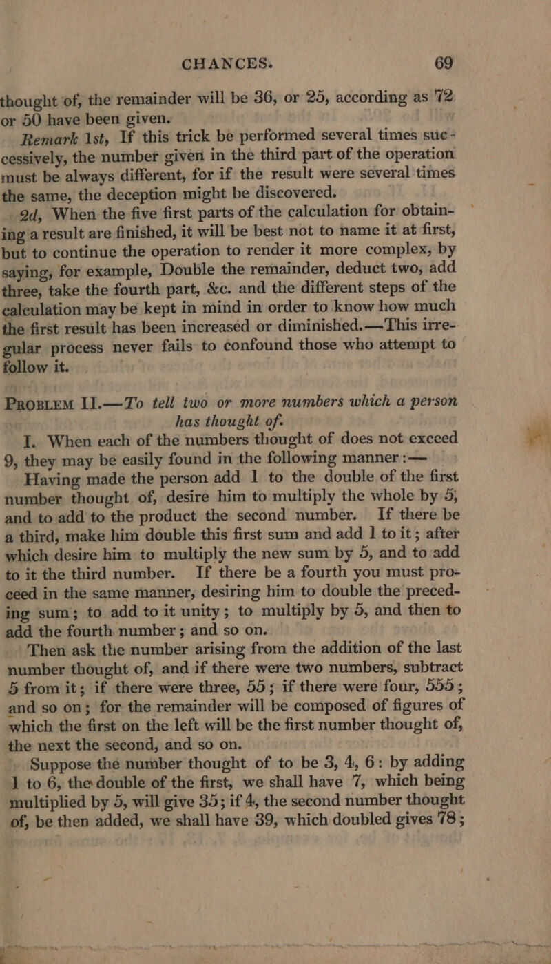 thought of, the remainder will be 36, or 25, according as 72 or 50 have been given. Remark 1st, If this trick be performed several times suc - cessively, the number given in the third part of the operation must be always different, for if the result were several times the same, the deception might be discovered. 2d, When the five first parts of the calculation for obtain- ing a result are finished, it will be best not to name it at first, but to continue the operation to render it more complex, by saying, for example, Double the remainder, deduct two, add. three, take the fourth part, &amp;c. and the different steps of the calculation may be kept in mind in order to. know how much the first result has been increased or diminished.—This irre- gular process never fails: to confound those who attempt to follow it. Prostem I].—To tell two or more numbers which a person has thought of. I. When each of the numbers thought of does not exceed 9, they may be easily found in the following manner :— Having made the person add 1 to the double of the first number thought of, desire him to multiply the whole by 5, and to add to the product the second number. If there be a third, make him double this first sum and add 1 to it ; after which desire him to multiply the new sum by 5, and to add to it the third number. If there be a fourth you must pro- ceed in the same manner, desiring him to double the preced- ing sum; to add to it unity; to multiply by 5, and then to add the fourth number ; and so on. Then ask the number arising from the addition of the last number thought of, and if there were two numbers, subtract 5 from it; if there were three, 55; if there were four, 555; and so on; for the remainder will be composed of figures of which the first on the left will be the first number thought of, the next the second, and so on. Suppose the number thought of to be 3, 4, 6: by adding 1 to 6, the double of the first, we shall have 7, which being multiplied by 5, will give 35; if 4, the second number thought of, be then added, we shall have 39, which doubled gives 78 ; h ;