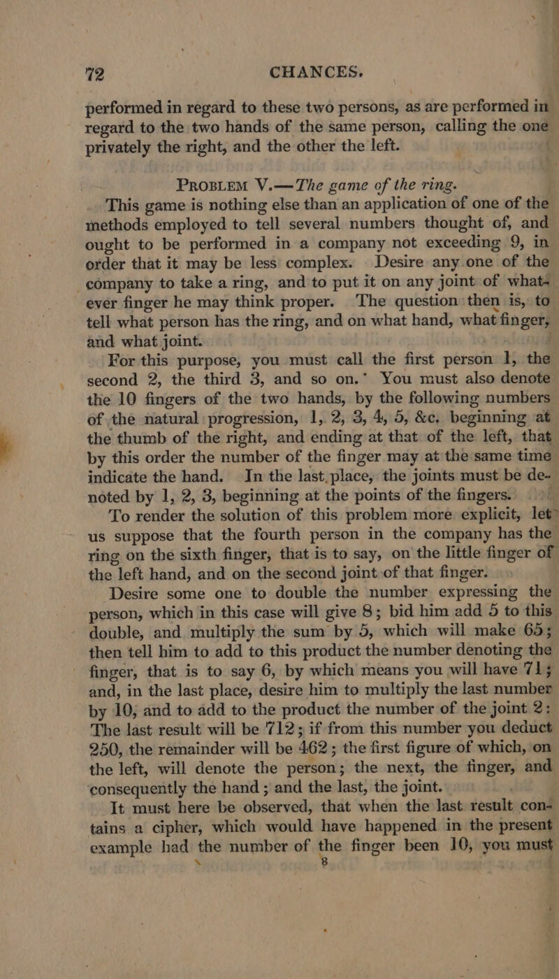 performed in regard to these two persons, as are performed in regard to the two hands of the same person, calling the one privately the right, and the other the left. ProsLtem V.—The game of the ring. This game is nothing else than an application of one of the methods employed to tell several numbers thought of, and ought to be performed in a company not exceeding 9, in order that it may be less complex. Desire any one of the company to take a ring, and to put it on any joint of what- ever finger he may think proper. The question: then is, to tell what person has the ring, and on what hand, what finger, and what joint. ; For this purpose, you must call the first person 1, the second 2, the third 3, and so on.* You must also denote the 10 fingers of the two hands, by the following numbers of the natural progression, 1, 2, 3, 4, 5, &amp;c. beginning ‘at the thumb of the right, and ending at that. of the left, that by this order the number of the finger may at the same time indicate the hand. In the last.place, the joints must be de- noted by 1, 2, 3, beginning at the points of the fingers. To render the solution of this problem more explicit, let us suppose that the fourth person in the company has the ring on the sixth finger, that is to say, on the little finger of the left hand, and on the second joint of that finger. ‘Desire some one to double the number expressing the person, which in this case will give 8; bid him add 5 to this double, and multiply the sum by 5, which will make 65; then tell him to add to this product the number denoting the - finger, that is to say 6, by which means you will have 71; and, in the last place, desire him to multiply the last number by 10; and to add to the product the number of the joint 2: The last result will be 712; if from this number you deduct 250, the remainder will be 462; the first figure of which, on the left, will denote the person; the next, the finger, and consequently the hand ; and the last, the joint. It must here be observed, that when the last result con- tains a cipher, which would have happened in the present example had the number of 6) finger been 10, you must ‘ 4