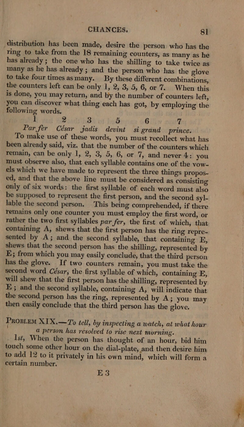 distribution has been made, desire the person who has the ring to take from the 18 remaining counters, as many as he has already ; the one who has the shilling to take twice as many as he has already ; and the person who has the glove to take four times asmany. By these different combinations, the counters left can be only 1, 2, 3, 5, 6, or 7. When this is done, you may return, and by the number of counters left, “you can discover what thing each has got, by employing the following words. z 2 3 5 Gifs 7 Par fer César jadis devint si grand prince. To make use of these words, you must recollect what has been already said, viz. that the number of the counters which remain, can be only 1, 2, 3, 5, 6, or 7, and never 4: you must observe also, that each syllable contains one of the vow- els which we have made to represent the three things propos- ed, and that the above line must be considered as consisting ouly of six words: the first syllable of each word must also be supposed to represent the first person, and the second syl- lable the second person. This being comprehended, if there remains only one counter you must employ the first word, or rather the two first syllables par fer, the first of which, that containing A, shews that the first person has the ring repre- sented by A; and the second syllable, that containing E, shews that the second person has the shilling, represented by E; from which you may easily conclude, that the third person has the glove. If two counters remain, you must take the second word César, the first syllable of which, containing E, will shew that the first person has the shilling, represented by E; and the second syllable, containing A, will indicate that the second person has the ring, represented by A; you may then easily conclude that the third person has the glove. ProsLem XIX.—7o tell, by inspecting a watch, at what hour a person has resolved to rise next morning. lst, When the person has thought of an hour, bid him touch some other hour on the dial-plate, and then desire him to add 12 to it privately in his own mind, which will form a certain number. E3