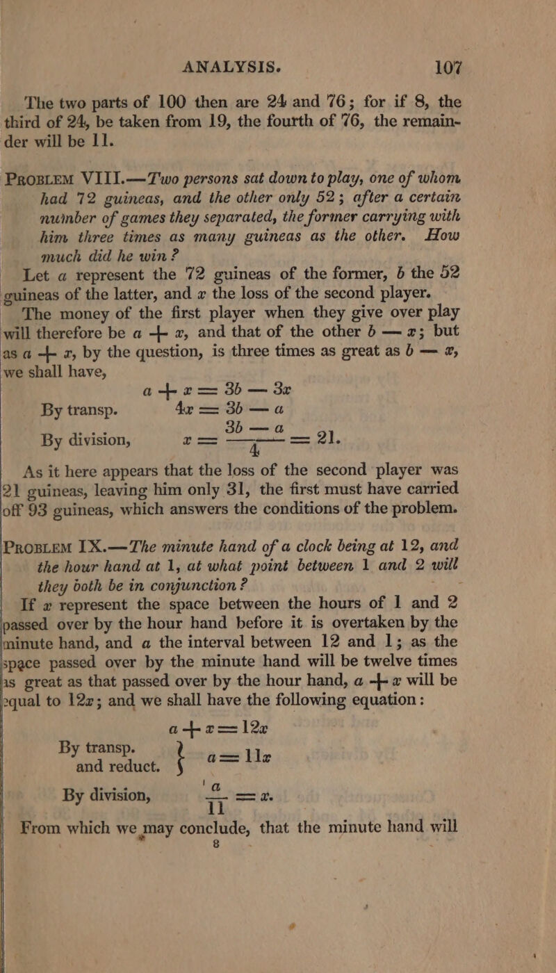 The two parts of 100 then are 24 and 76; for if 8, the third of 24, be taken from 19, the fourth of 76, the remain- der will be 11. ProstEM VIII.—Two persons sat down to play, one of whom had 72 guineas, and the other only 52; after a certain nuinber of games they separated, the former carrying with him three times as many guineas as the other. How much did he win ? Let a represent the 72 guineas of the former, b the 52 guineas of the latter, and x the loss of the second player. - The money of the first player when they give over play will therefore be a ++ x, and that of the other 6 — 2; but as a -+ 2, by the question, is three times as great as b — 2, we shall have, a+ r= 3b — 3r By transp. 4x == 3b —a By division, = 2 c NR As it here appears that the loss of the second ‘player was 21 guineas, leaving him only 31, the first must have carried off 93 guineas, which answers the conditions of the problem. ProsLeM 1X.—The minute hand of a clock being at 12, and the hour hand at 1, at what point between 1 and 2 will they both be in conjunction ? a ig If x represent the space between the hours of 1 and 2 passed over by the hour hand before it is overtaken by the minute hand, and a the interval between 12 and 1; as the space passed over by the minute hand will be twelve times as great as that passed over by the hour hand, a -}- 2 will be equal to 122; and we shall have the following equation : a+r 12e By transp. ah and reduct. ' eae ile By division, T ahs From which we may conclude, that the minute hand will : 8 : :