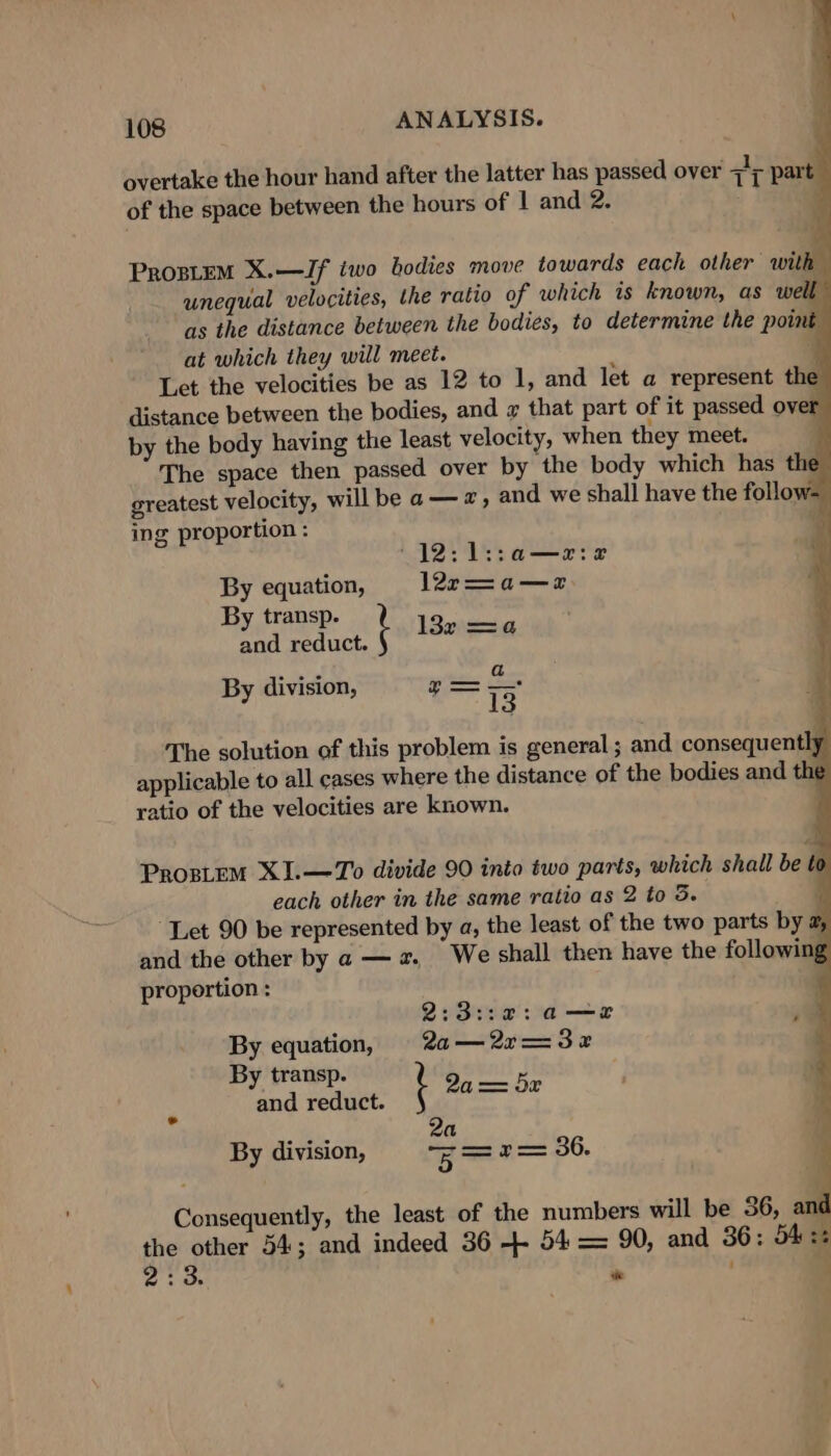 overtake the hour hand after the latter has passed over 7c part of the space between the hours of | and 2. ¥ ProgsLeM X.—Jf iwo bodies move towards each other wit i unequal velocities, the ratio of which is known, as well as the distance between the bodies, to determine the pou é at which they will meet. ; J Let the velocities be as 12 to 1, and let a represent the distance between the bodies, and x that part of it passed over by the body having the least velocity, when they meet. The space then passed over by the body which has the greatest velocity, will be a— a, and we shall have the follow- ing proportion : (12: 1l::a—arie By equation, 1227—a—z By transp. pun se reduct. t Ieee &amp; . 13 The solution of this problem is general ; and consequently applicable to all cases where the distance of the bodies and the ratio of the velocities are known. ; By division, Nome Prortem XI.—To divide 90 into two parts, which shall be to each other in the same ratio as 2 to 5. ) “Let 90 be represented by a, the least of the two parts by a, and the other by a — a. We shall then have the following proportion : 2:3::87:a—e a By equation, 2a—2r=32 * By transp. ala and reduct. t omg 2a By division, z=r= 36. Consequently, the least of the numbers will be 56, and a other 54; and indeed 36 +- 54 = 90, and 36: S42: ‘ 3. ‘e . 3