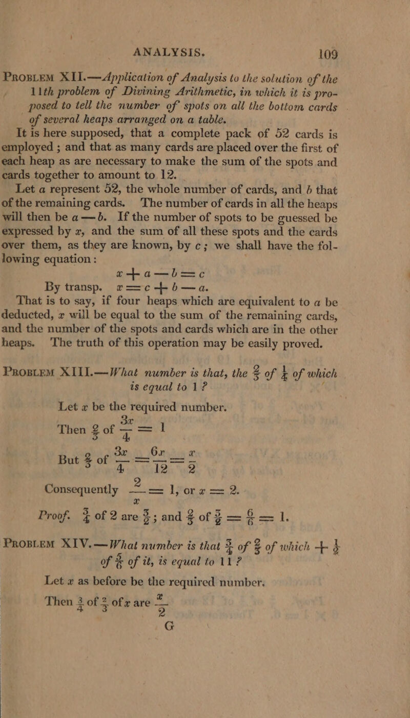 Pros_teM XII.—&lt;dpplication of Analysis to the solution of the 11th problem of Divining Arithmetic, in which it is pro- posed to tell the number of spots on all the bottom cards of several heaps arranged on a table. It is here supposed, that a complete pack of 52 cards is employed ; and that.as many cards are placed over the first of each heap as are necessary to make the sum of the spots and cards together to amount to 12. | Let a represent 52, the whole number of cards, and 4 that of the remaining cards. The number of cards in all the heaps will then be a—b. Ifthe number of spots to be guessed be expressed by x, and the sum of all these spots and the cards over them, as they are known, by c; we shall have the fol- lowing equation : o+a—b—=c By transp. r==c + b—a. That is to say, if four heaps which are equivalent to a be deducted, x will be equal to the sum of the remaining cards, and the number of the spots and cards which are in the other heaps. ‘The truth of this operation may be easily proved. ProsteM XIUI.—What number is that, the + 2 of } x of which is equal to 1? Let x be the required number. 3x Then 2 of ae 1 Consequently ia ee A POR we ee r Proof. % of 2 are $; and 2 of f= es 1. PROBLEM XIV.—What number is that 3 + of 2 % of which +3 a of &amp; of it, is equal to 11 ? Let x as before be the required number. £ 3 2 Then 3 of 5 of x are 3 G