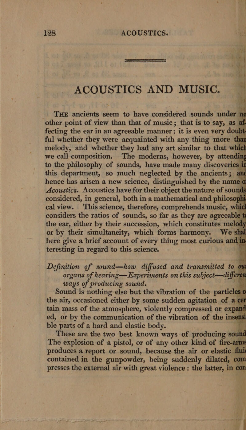 ACOUSTICS AND MUSIC. — _ THE ancients seem to have considered sounds under 1 n other point of view than that of music; that is to say, as fecting the ear in an agreeable manner: it is even very doubt ful whether they were acquainted with any thing more than melody, and whether they had any art similar to that which we call composition. The moderns, however, by attending to the philosophy of sounds, have made many discoveries i this department, so much neglected by the ancients; an¢ or by their me ant which forms harmony. Wes : here give a brief account of every thing most curious and} teresting in regard to this science. Definition of sound—how diffused and transmitted to organs of hearing—Experiments on this subject—diffe ways of producing sound. Sound is nothing else but the vibration of the particle the air, occasioned either by some sudden agitation of a tain mass of the atmosphere, violently compressed or inom ed, or by the communication of the vibration of the ins ble parts of a hard and elastic body. These are the two best known ways of producing sound The explosion of a pistol, or of any other kind of fire-arms produces a report or sound, because the air or elastic iy contained in the gunpowder, being suddenly dilated, com presses the external air with great violence : the latter, in con