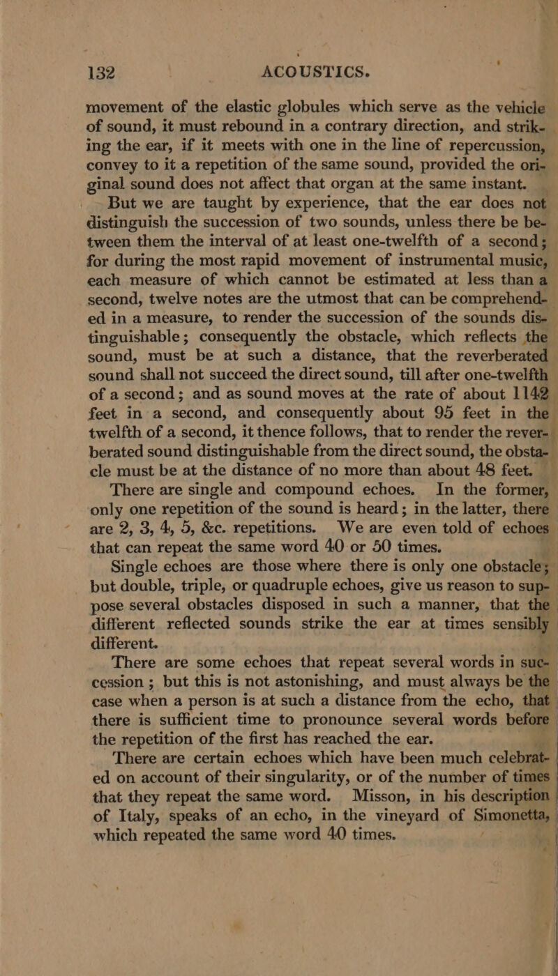 movement of the elastic globules which serve as the vehicle of sound, it must rebound in a contrary direction, and strik- ing the ear, if it meets with one in the line of repercussion, convey to it a repetition of the same sound, provided the ori- ginal sound does not affect that organ at the same instant. : But we are taught by experience, that the ear does not distinguish the succession of two sounds, unless there be be- tween them the interval of at least one-twelfth of a second; for during the most rapid movement of instrumental music, each measure of which cannot be estimated at less than a second, twelve notes are the utmost that can be comprehend. ed in a measure, to render the succession of the sounds dis- tinguishable ; consequently the obstacle, which reflects the sound, must be at such a distance, that the reverberated sound shall not succeed the direct sound, till after one-twelfth of a second; and as sound moves at the rate of about 1142. feet in a second, and consequently about 95 feet in the twelfth of a second, it thence follows, that to render the rever=— berated sound epticaetanle from the direct sound, the obsta- cle must be at the distance of no more than about 48 feet. There are single and compound echoes. In the former, only one repetition of the sound is heard ; in the latter, there are 2, 3, 4, 5, &amp;c. repetitions. We are even told of echoes that can repeat the same word 40 or 50 times. Single echoes are those where there is only one obstacle; | but double, triple, or quadruple echoes, give us reason to sup- pose several obstacles disposed in such a manner, that the different reflected sounds strike the ear at times sensi different. | There are some echoes that repeat several words in suc- : cession ; but this is not astonishing, and must always be the case when a person is at such a distance from the echo, that : there is sufficient time to pronounce several words before the repetition of the first has reached the ear. There are certain echoes which have been much celebrat- ed on account of their singularity, or of the number of times that they repeat the same word. Misson, in his description of Italy, speaks of an echo, in the vineyard of Sa which repeated the same word 40 times. a |