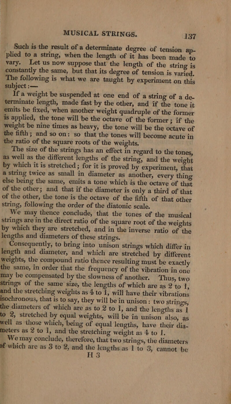 Such is the result of a determinate degree of tension ap- plied to a string, when the length of it has been made to vary. Let us now suppose that the length of the string is constantly the same, but that its degree of tension is varied. The following is what we are taught by experiment on this subject :— If a weight be suspended at one end of a string of a de- terminate length, made fast by the other, and if the tone it emits be fixed, when another weight quadruple of the former is applied, the tone will be the octave of the former ; if the weight be nine times as heavy, the tone will be the octave of the fifth; and so on: so that the tones will become acute in the ratio of the square roots of the weights. The size of the strings has an effect in regard to the tones, as well as the different lengths of the string, and the weight by which it is stretched ; for it is proved by experiment, that a string twice as small in diameter as another, every thing else being the same, emits a tone which is the octave of that of the other; and that if the diameter is only a third of that of the other, the tone is the octave of the fifth of that other string, following the order of the diatonic scale. We may thence conclude, that the tones of the musical strings are in the direct ratio of the Square root of the weights by which they are stretched, and in the inverse ratio of the lengths and diameters of these strings. Consequently, to bring into unison strings which differ in length and diameter, and which are stretched by different weights, the compound ratio thence resulting must be exactly the same, in order that the frequency of the vibration in one may be compensated by the slowness of another. Thus, two Strings of the same size, the lengths of which are as 2 to 1, and the stretching weights as 4 to 1, will have their vibrations isochronous, that is to say, they will be in unison: two strings, the-diameters of which are as to 2 to 1, and the lengths as ] to 2, stretched by equal weights, will be in unison also, as well as those which, being of equal lengths, have their dia- meters as 2 to 1, and the stretching weight as 4 to I. We may conclude, therefore, that two strings, the diameters bf which are as 3 to 2, and the lengths.as 1 to 3, cannot be H3