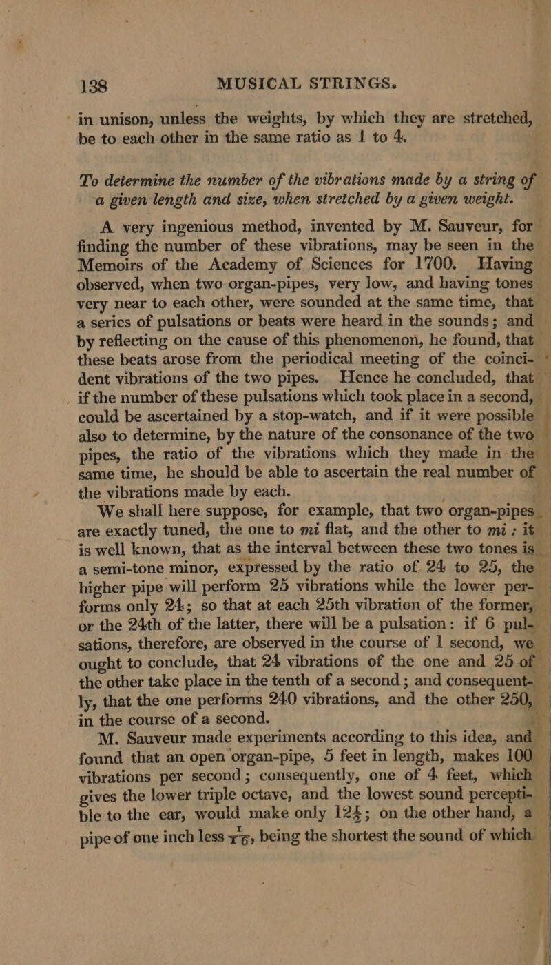 in unison, unless the weights, by which they are stretched, be to each other in the same ratio as | to 4. To determine the number of the vibrations made by a string of a given length and size, when stretched by a given weight. A very ingenious method, invented by M. Sauveur, for finding the number of these vibrations, may be seen in the Memoirs of the Academy of Sciences for 1700. Having observed, when two organ-pipes, very low, and having tones very near to each other, were sounded at the same time, that — a series of pulsations or beats were heard. in the sounds; and by reflecting on the cause of this phenomenon, he found, that these beats arose from the periodical meeting of the coinci- ~ dent vibrations of the two pipes. Hence he concluded, that ~ _ if the number of these pulsations which took place in a second, _ could be ascertained by a stop-watch, and if it were possible — also to determine, by the nature of the consonance of the two pipes, the ratio of the vibrations which they made in the \ same time, he should be able to ascertain the real number of ~ the vibrations made by each. a We shall here suppose, for example, that two organ-pipes _ are exactly tuned, the one to mi flat, and the other to mi: it is well known, that as the interval between these two tones is _ a semi-tone minor, expressed by the ratio of 24 to 25, the higher pipe will perform 25 vibrations while the lower per- forms only 24; so that at each 25th vibration of the former, — or the 24th of the latter, there will be a pulsation: if 6 pul. © sations, therefore, are observed in the course of 1 second, we © ought to conclude, that 24 vibrations of the one and 25 of — the other take place in the tenth of a second; and consequent- _ ly, that the one performs 240 vibrations, and the other 250, — in the course of a second. | M. Sauveur made experiments according to this idea, and ! found that an open’organ-pipe, 5 feet in length, makes 100 | vibrations per second ; consequently, one of 4 feet, which gives the lower triple octave, and the lowest sound percepti-. ble to the ear, would make only 124; on the other hand, a pipe of one inch less io being the shortest the sound of which |