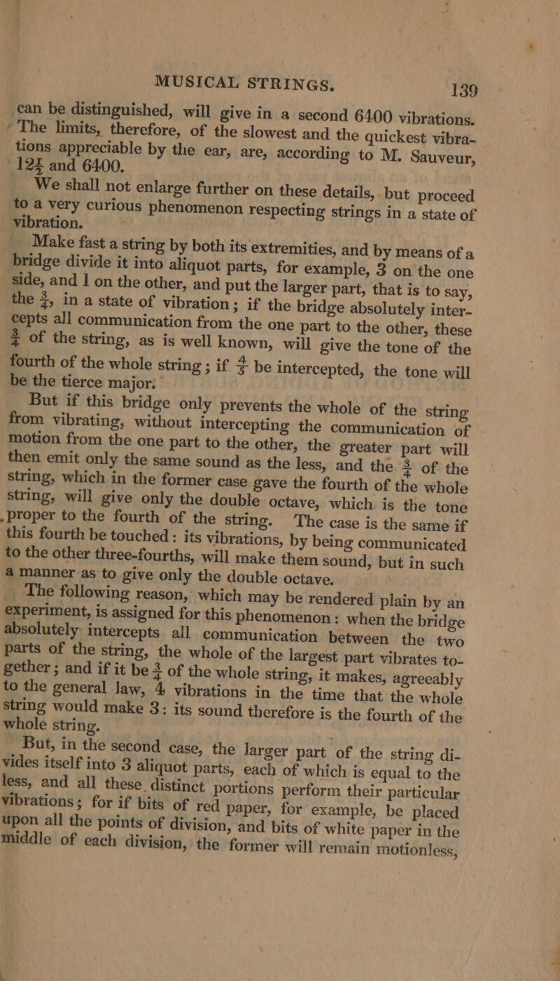 can be distinguished, will give in a second 6400 vibrations. ' The limits, therefore, of the slowest and the quickest vibra- tions appreciable by the ear, are, according to M. Sauveur, ‘12 and 6400. We shall not enlarge further on these details, but proceed to a very curious phenomenon respecting strings in a state of vibration. Make fast a string by both its extremities, and by means of a bridge divide it into aliquot parts, for example, 3 on the one side, and 1 on the other, and put the larger part, that is to say, the 3, in a state of vibration ; if the bridge absolutely inter- cepts all communication from the one part to the other, these 3 of the string, as is well known, will give the tone of the fourth of the whole string ; if F be intercepted, the tone will be the tierce major: But if this bridge only prevents the whole of the string from vibrating, without intercepting the communication of motion from the one part to the other, the greater part will then emit only the same sound as the less, and the 2 of the string, which in the former case gave the fourth of the whole string, will give only the double octave, which is the tone . Proper to the fourth of the string. The case is the same if this fourth be touched: its vibrations, by being communicated to the other three-fourths, will make them sound, but in such a manner as to give only the double octave. _ The following reason, which may be rendered plain by an experiment, is assigned for this phenomenon: when the bridge absolutely intercepts all communication between the two parts of the string, the whole of the largest part vibrates to- gether ; and if it be 3 of the whole string, it makes, agreeably to the general law, 4 vibrations in the time that the whole string would make 3: its sound therefore is the fourth of the whole string. But, in the second case, the larger part of the string di- vides itself into 3 aliquot parts, each of which is equal to the less, and all these distinct portions perform their particular vibrations; for if bits of red paper, for example, be placed upon all the points of division, and bits of white paper in the middle of each division, the former will remain motionless,