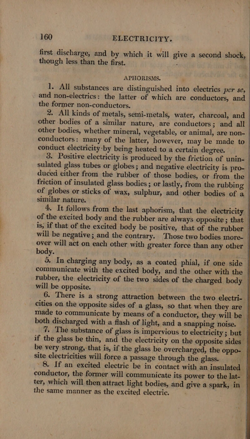 : | first discharge, and by which it will give a second shock, though less than the first. | APHORISMS. 1. All substances are distinguished into electrics per se, | and non-electrics: the latter.of which are conductors, and the former non-conductors. 2. All kinds of metals, semi-metals, water, charcoal, and | other bodies of a similar nature, are conductors ; and all | other bodies, whether mineral, vegetable, or animal, are non- conductors: many of the latter, however, may be made to | conduct électricity-by being heated to a certain degree. . 3. Positive electricity is produced by the friction of unin- | sulated glass tubes or globes; and negative electricity is pro- | duced either from the rubber of those bodies, or from the | friction of insulated glass bodies ; or lastly, from the rubbing | of globes or sticks of wax, sulphur, and other bodies of a | similar nature. 4. It follows from the last aphorism, that the electricity of the excited body and the rubber are always opposite ; that is, if that of the excited body be positive, that of the rubber — will be negative; and the contrary. Those two bodies more- | over will act on each other with greater force than any other — body. . a 5. In charging any body, as a coated phial, if one side | communicate with the excited body, and the other with the _ rubber, the electricity of the two sides of the charged body — will be opposite. 6. There is a strong attraction between the two electri- cities on the opposite sides of a glass, so that when they are made to communicate by means of a conductor, they will be — both discharged with a flash of light, and a snapping noise. _ 7. The substance of glass is impervious to electricity ; but if the glass be thin, and the electricity on the opposite sides be very strong, that is, if the glass be overcharged, the oppo- _ site electricities will force a passage through the glass. | 8. If an excited electric be in contact with an insulated — conductor, the former will communicate its power to the lat- | ter, which will then attract light bodies, and give a spark, in the same manner as the excited electric. 1