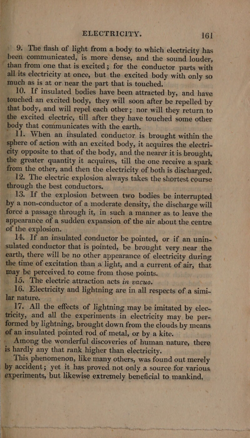 than from one that is excited; for the conductor parts with 10. If insulated bodies have been attracted by, and have touched an excited body, they will soon after be repelled by that body, and will repel each other; nor will they return to the excited electric, till after they have touched some other body that communicates with the earth. ' 11. When an insulated conductor. is brought within the city opposite to that of the body, and the nearer it is brought, the greater quantity it acquires, till the one receive a spark from the other, and then the electricity of both is discharged. 12. The electric explosion always takes the shortest course through the best conductors. 13. If the explosion between two bodies be interrupted by a non-conductor of a moderate density, the discharge will force a passage through it, in such a manner as to leave the appearance of a sudden expansion of the air about the centre of the explosion. 14, If an insulated conductor be pointed, or if an unin- sulated conductor that is pointed, be brought very near the earth, there will be no other appearance of electricity during the time of excitation than a light, and a current of air, that may be perceived to come from those points. 15. The electric attraction acts in vacuo. 16. Electricity and lightning are in all respects of a simi- lar nature. 17, All the effects of lightning may be imitated by elec- tricity, and all the experiments in electricity may be per- of an insulated pointed rod of metal, or by a kite. _ This phenomenon, like many others, was found out merely Ss