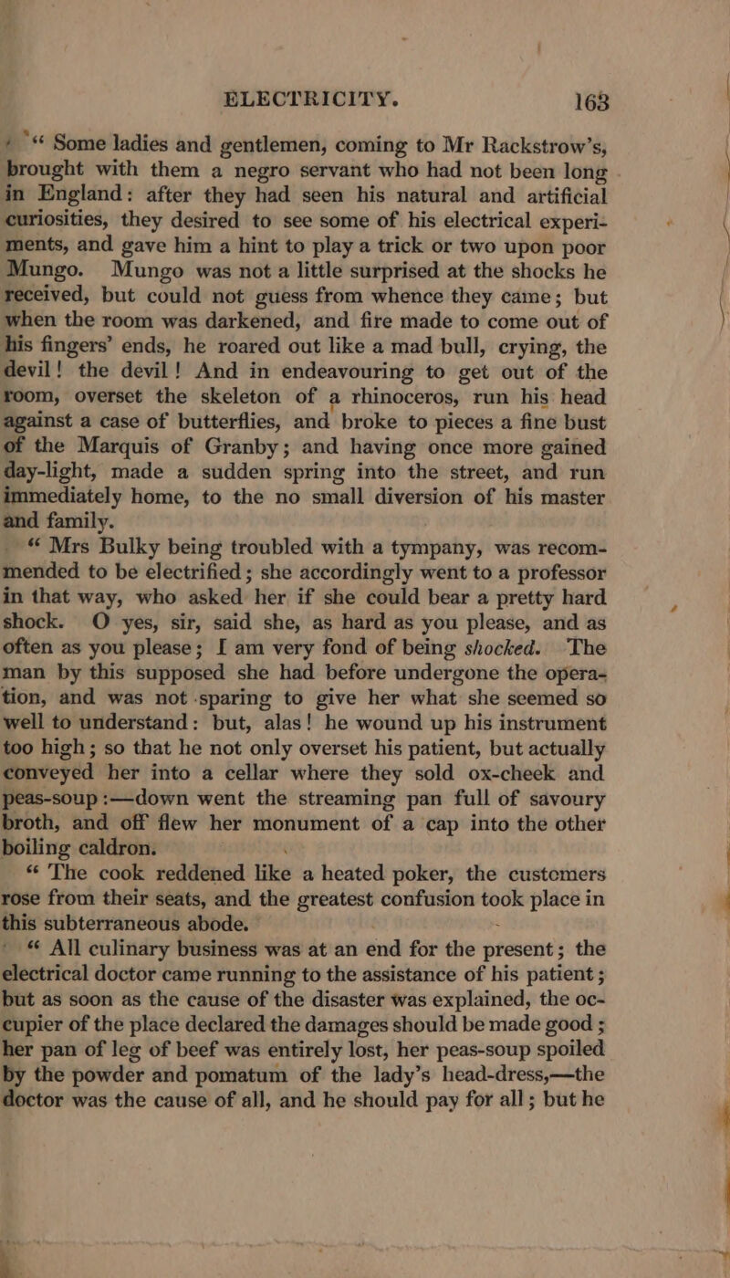 / ** Some ladies and gentlemen, coming to Mr Rackstrow’s, prought with them a negro servant who had not been long - in England : after they had seen his natural and artificial curiosities, they desired to see some of his electrical experi- ments, and gave him a hint to play a trick or two upon poor Mungo. Mungo was not a little surprised at the shocks he received, but could not guess from whence they came; but when the room was darkened, and fire made to come out of his fingers’ ends, he roared out like a mad bull, crying, the devil! the devil! And in endeavouring to get out of the room, overset the skeleton of a rhinoceros, run his head against a case of butterflies, and broke to pieces a fine bust of the Marquis of Granby; and having once more gained day-light, made a sudden spring into the street, and run immediately home, to the no small diversion of his master and family. “ Mrs Bulky being troubled with a tyinpahy; was recom- mended to be electrified ; she accordingly went to a professor in that way, who asked her if she could bear a pretty hard shock. O yes, sir, said she, as hard as you please, and as often as you please; [ am very fond of being shocked. The man by this supposed she had before undergone the opera- tion, and was not sparing to give her what she seemed so well to understand: but, alas! he wound up his instrument too high; so that he not only overset his patient, but actually conveyed her into a cellar where they sold ox-cheek and peas-soup :—down went the streaming pan full of savoury broth, and off flew her monument of a cap into the other boiling caldron. “ The cook reddened like a heated poker, the custemers rose from their seats, and the greatest confusion took place in this subterraneous abode. © *« All culinary business was at an end for the presines the electrical doctor came running to the assistance of his patient ; but as soon as the cause of the disaster was explained, the oc- cupier of the place declared the damages should be made good ; her pan of leg of beef was entirely lost, her peas-soup spoiled by the powder and pomatum of the lady’s head-dress,—the doctor was the cause of all, and he should pay for all ; but he