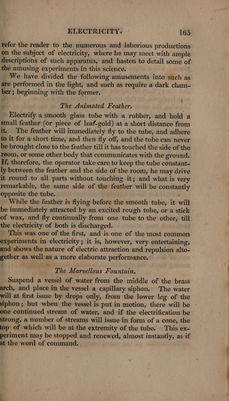 tefer the reader to the numerous and laborious productions on the subject of electricity, where he may meet with ample descriptions of such apparatus, and hasten to detail some of the amusing experiments in this science. We have divided the following amusements into such as are performed in the light, and such as require a dark cham- ber ; beginning with the former. x { 2: The Animated Feather. Electrify a smooth glass tube with a rubber, and hold a small feather (or piece of leaf-gold) at a short distance from it. The feather will immediately fly to the tube, and adhere to it for a short time, and then fly off, and the tube can never be brought close to the feather till it has touched the side of the reom, or some other body that communicates with the ground. If, therefore, the operator take care to keep the tube constant- ly between the feather and the side of the room, he may drive it round to all parts without touching it; and what is very remarkable, the same side of the feather will be constantly opposite the tube. i While the feather is flying before the smooth tube, it will be immediately attracted by an excited rough tube, or a stick of wax, and fly continually from one tube to the other, till the electricity of both is discharged. _ This was one of the first, and is one of the most common experiments in electricity; it is, however, very entertaining, and shows the nature of electric attraction and repulsion alto- gether as well as a more elaborate performance. ’ ; r The Marvellous Fountain. Suspend a vessel of water from the middle of: the brass arch, and place in the vessel a capillary siphon. The water will at first issue by drops only, from the lower leg of the one continued stream of water, and if the electrification be strong, a number of streams will issue in form of a cone, the top of which will be at the extremity of the tube. This ex- periment may be stopped and renewed, almost instantly, as if at the word of command. . —