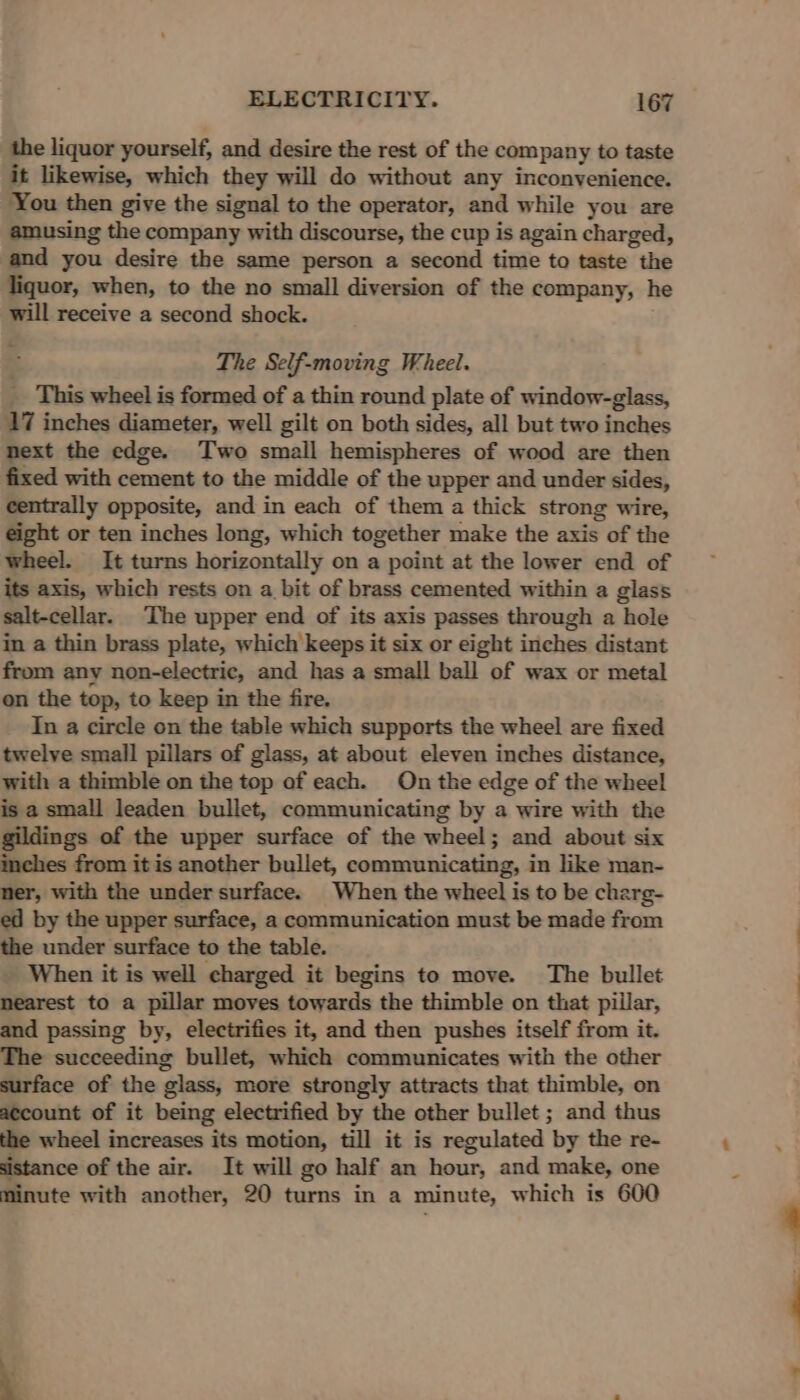 the liquor yourself, and desire the rest of the company to taste it likewise, which they will do without any inconvenience. You then give the signal to the operator, and while you are amusing the company with discourse, the cup is again charged, and you desire the same person a second time to taste the liquor, when, to the no small diversion of the company, he will receive a second shock. The Self-moving Wheel. __ This wheel is formed of a thin round plate of window-glass, 17 inches diameter, well gilt on both sides, all but two inches next the edge. Two small hemispheres of wood are then fixed with cement to the middle of the upper and under sides, centrally opposite, and in each of them a thick strong wire, eight or ten inches long, which together make the axis of the wheel. It turns horizontally on a point at the lower end of its axis, which rests on a bit of brass cemented within a glass salt-cellar. The upper end of its axis passes through a hole in a thin brass plate, which keeps it six or eight inches distant from any non-electric, and has a small ball of wax or metal on the top, to keep in the fire. In a circle on the table which supports the wheel are fixed twelve small pillars of glass, at about eleven inches distance, with a thimble on the top of each. On the edge of the wheel is a small leaden bullet, communicating by a wire with the gildings of the upper surface of the wheel; and about six inches from it is another bullet, communicating, in like man- ner, with the undersurface. When the wheel is to be charg- ed by the upper surface, a communication must be made from the under surface to the table. _ When it is well charged it begins to move. The bullet nearest to a pillar moves towards the thimble on that pillar, and passing by, electrifies it, and then pushes itself from it. The succeeding bullet, which communicates with the other surface of the glass, more strongly attracts that thimble, on account of it being electrified by the other bullet ; and thus the wheel increases its motion, till it is regulated by the re- sistance of the air. It will go half an hour, and make, one minute with another, 20 turns in a minute, which is 600 ——_