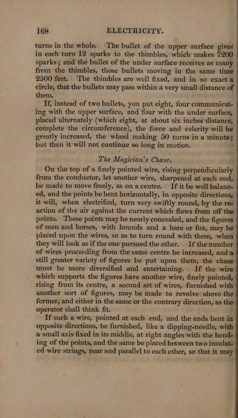 turns in the whole. The bullet of the upper surface gives in each turn 12 sparks to the thimbles, which makes 7200 sparks; and the bullet of the under surface receives as many from the thimbles, those bullets moving in the same time 2500 feet. The thimbles are well fixed, and in so exact a circle, that the bullets may pass within a very small distance of them. If, instead of two bullets, you put eight, four communicat- ing with the upper surface, and four with the under surface, placed alternately (which eight, at about six inches distance, | complete the circumference), the force and celerity will be greatly increased, the wheel making 50 turns in a minute; but then it will not continue so long in motion. The Magician’s Chase. On the top of a finely pointed wire, rising perpendicularly from the conductor, let another wire, sharpened at each end, be made to move freely, as onacentre. If it be well balane- ed, and the points be bent horizontally, in opposite directions, it will, when electrified, turn very swiftly round, by the re- action of the air against the current which flows from off the points. These points may be nearly concealed, and the figures of men and horses, with hounds and a hare or fox, may be placed upon the wires, so as to turn round with them, when they will look as if the one pursued the other. If the number of wires proceeding from the same centre be increased, anda still greater variety of figures be put upon them, the chase must be more diversified and entertaining. If the wire which supports the figures have another wire, finely pointed, rising from its centre, a second set of wires, furnished with another sort of figures, may be made to revolve above the former, and either in the same or the contrary direction, as the operator shall think fit. If such a wire, pointed at each end, and the ends bent in opposite directions, be furnished, like a dipping-needle, with a small axis fixed in its middle, at right angles with the bend- ing of the points, and the same be placed between two insulat- ed wire strings, near and parallel to each other, so that it may