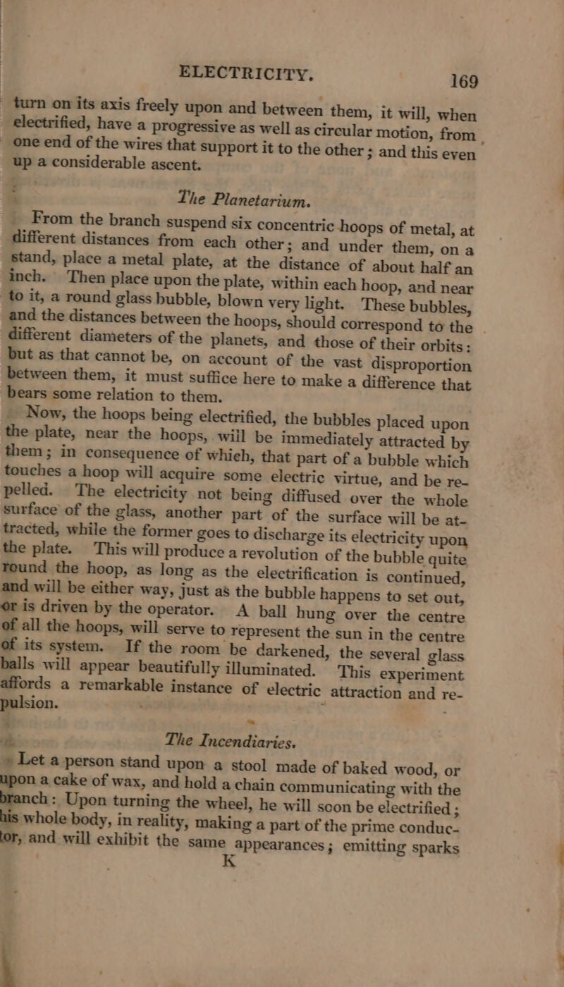 _ turn on its axis freely upon and between them, it will, when _ one end of the wires that support it to the other ; and this even up a considerable ascent. ; The Planetarium. From the branch suspend six concentric hoops of metal, at different distances from each other; and under them, on a stand, place a metal plate, at the distance of about half an inch. Then place upon the plate, within each hoop, and near to it, a round glass bubble, blown very light. These bubbles, different diameters of the planets, and those of their orbits: but as that cannot be, on account of the vast disproportion between them, it must suffice here to make a difference that bears some relation to them. Now, the hoops being electrified, the bubbles placed upon the plate, near the hoops, will be immediately attracted by them; in consequence of whieh, that part of a bubble which touches a hoop will acquire some electric virtue, and be re- pelled. The electricity not being diffused over the whole surface of the glass, another part of the surface will be at- tracted, while the former goes to discharge its electricity upon the plate. This will produce a revolution of the bubble quite round the hoop, as long as the electrification is continued, and will be either way, just as the bubble happens to set out, or is driven by the operator. A ball hung over the centre of all the hoops, will serve to represent the sun in the centre of its system. If the room be darkened, the several glass balls will appear beautifully illuminated. This experiment affords a remarkable instance of electric attraction and re- pulsion. The Incendiaries. 7 » Let a person stand upon a stool made of baked wood, or upon a cake of wax, and hold a chain communicating with the ranch : Upon turning the wheel, he will scon be electrified ; his whole body, in reality, making a part of the prime conduc- ‘or, and will exhibit the same appearances; emitting sparks K 2