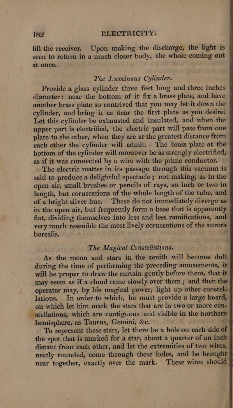 fill the receiver. Upon making the discharge, the light is seen to return in a much closer body, the whole coming out at once. AF The Luminous Cylinder. ’ Provide a glass cylinder three feet long and three inches | diameter: near the bottom of it fix a brass plate, and have another brass plate so contrived that you may let it down the | cylinder, and bring ii as near the first plate as you desire. Let this cylinder be exhausted and insulated, and when the | upper part is electrified, the electric part will pass from one _ plate to the other, when they are at the greatest distance from | each other the cylinder will admit. The brass plate at the | bottom of the cylinder will moreover be as strongly electrified, | as if it was connected by a wire with the prime conductor. | The electric matter in its passage through this vacuum is said to produce a delightful spectacle ; not making, as in the open air, small brushes or pencils of rays, an inch or two in length, but coruscations of the whole length of the tube, and of a bright silver hue. These do not immediately diverge as | in the open air, but frequently form a base that is apparently flat, dividing themselves into less and less ramifications, and- very much resemble the most lively coruscations of the aurora borealis. : oH The Magical Constellations. As the moon and stars in the zenith will become dull, during the time of performing the preceding amusements, it) will be proper to draw the curtain gently before them, that it J may seem as if a cloud came slowly over them; and then the § operator may, by his magical power, light up other constel- J lations. In order to which, he must provide a large board, on which let him mark the stars that are in two or more con- | _ stellations, which are contiguous and visible in the northern” hemisphere, as Taurus, Gemini, &amp;c. MH Hen a | To represent these stars, let there be a hole on each side of | the spot that is marked for a star, about a quarter of an inch | distant from each other, and let the extremities of two wires, neatly rounded, come through these holes, and be brought near together, exactly over the mark. These wires should |