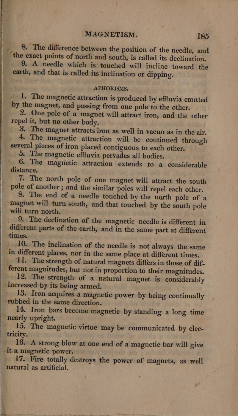 _ 8. The difference between the position of the needle, and | “the exact points of north and south, is called its declination. 9. A needle which is touched will incline toward the earth, and that is called its inclination or dipping. APHORISMS. 1. The magnetic attraction is produced by effluvia emitted by the magnet, and passing from one pole to the other. : 2. One pole of a magnet will attract iron, and the other repel it, but no other body. 3. The magnet attracts iron as well in vacuo as in the air. 4. The magnetic attraction will be continued through several pieces of iron placed contiguous to each other. o. The magnetic effluvia pervades all bodies. 6. The magnetic attraction extends to a considerable distance, _ %. The north pole of one magnet will attract the south pole of another ; and the similar poles will repel each other. 8. The end of a needle touched by the narth pole of a ‘magnet will turn south, and that touched by the south pole will turn north. __9,, The declination of the magnetic needle is different in different parts of the earth, and in the same part at different times. 10. The inclination of the needle is not always the same in different places, nor in the same place at different times. ‘11. The strength of natural magnets differs in those of dif- ferent magnitudes, but notin proportion to their magnitudes. 12. The strength of a natural magnet is considerably increased by its being armed. 13. Iron acquires a magnetic power by being continually rubbed in the same direction. 14. Iron bars become magnetic by standing a long time nearly upright. 15. The magnetic virtue may be communicated by elec- tricity. 16. A strong blow at one end of a magnetic bar will give it a magnetic power. : 17. Fire totally destroys the power of magnets, as well natural as artificial. +