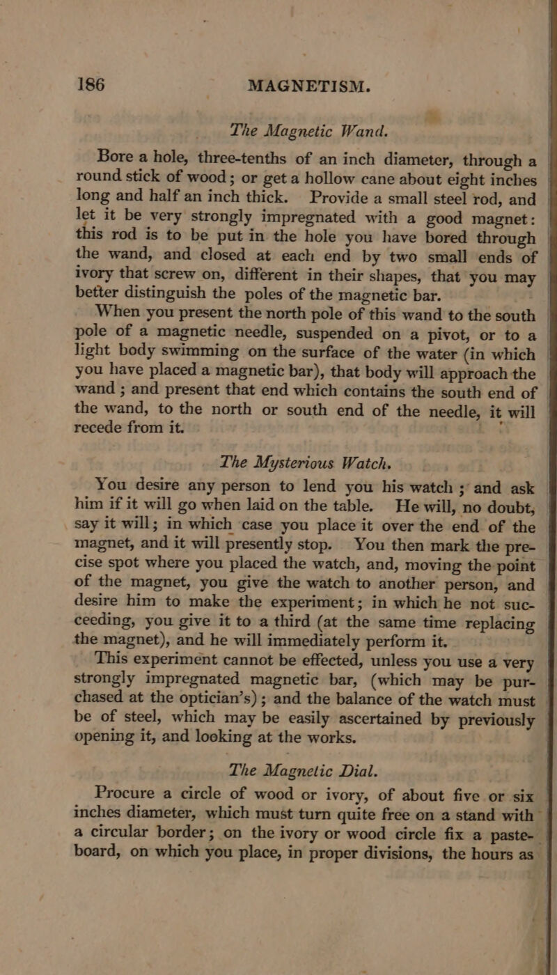 The Magnetic Wand. Bore a hole, three-tenths of an inch diameter, through a | round stick of wood ; or get a hollow cane about eight inches | long and half an inch thick. Provide a small steel rod, and let it be very strongly impregnated with a good magnet: | this rod is to be put in the hole you have bored through | the wand, and closed at each end by two small ends of | ivory that screw on, different in their shapes, that you may © better distinguish the poles of the magnetic bar. When you present the north pole of this wand to the south pole of a magnetic needle, suspended on a pivot, or to a_ light body swimming on the surface of the water (in which | you have placed a magnetic bar), that body will approach the © wand ; and present that end which contains the south end of © the wand, to the north or south end of the needle, it will recede from it. an, The Mysterious Watch. You desire any person to lend you his watch ; and ask him if it will go when laid on the table. He will, no doubt, © say it will; in which ‘case you place it over the end of the magnet, and it will presently stop. You then mark the pre- cise spot where you placed the watch, and, moving the point of the magnet, you give the watch to another person, and desire him to make the experiment; in which he not suc- ceeding, you give it to a third (at the same time replacing the magnet), and he will immediately perform it. This experiment cannot be effected, unless you use a very strongly impregnated magnetic bar, (which may be pur- chased at the optician’s); and the balance of the watch must be of steel, which may be easily ascertained by previously opening it, and looking at the works. The Magnetic Dial. Procure a circle of wood or ivory, of about five or six inches diameter, which must turn quite free on a stand with a circular border; on the ivory or wood circle fix a paste- board, on which you place, in proper divisions, the hours as