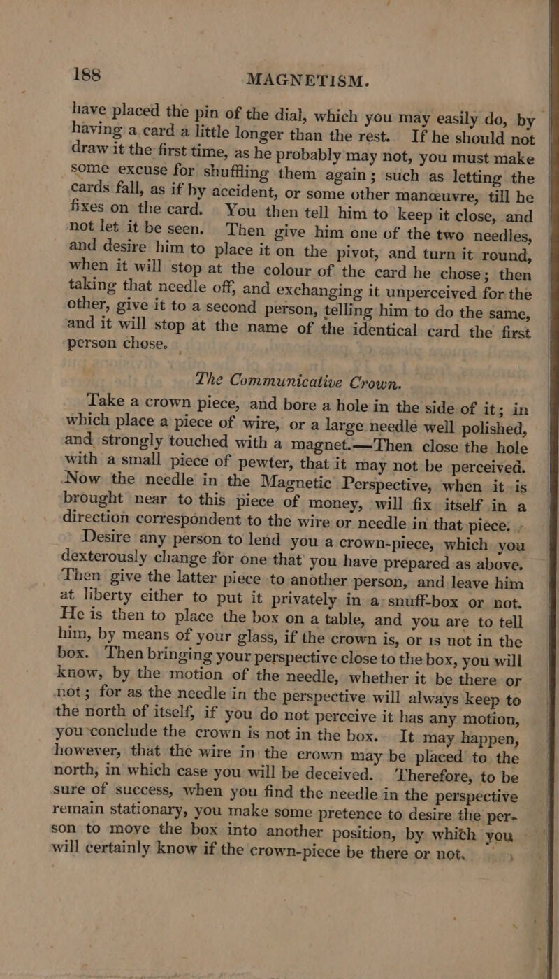 have placed the pin of the dial, which you may easily do, by having a card a little longer than the rest. If he should not draw it the first time, as he probably may not, you must make some excuse for shuffling them again; such as letting the cards fall, as if by accident, or some other maneceuvre, till he fixes on the card. You then tell him to keep it close, and not let it be seen. Then give him one of the two needles, and desire him to place it on the pivot, and turn it round, when it will stop at the colour of the card he chose; then taking that needle off, and exchanging it unperceived for the other, give it to a second person, telling him to do the same, and it will stop at the name of the identical card the first person chose. — The Communicative Crown. Take a crown piece, and bore a hole in the side of it; in which place a piece of wire, or a large needle well polished, and_ strongly touched with a magnet.—Then close the hole with a small piece of pewter, that it may not be perceived. Now the needle in the Magnetic Perspective, when it-is brought near to this piece of money, will fix itself in a direction correspondent to the wire or needle in that piece. - Desire any person to lend you a crown-piece, which you dexterously change for one that you have prepared as above. Then give the latter piece to another person, and leave him at liberty either to put it privately in a:snuff-box or not. He is then to place the box on a table, and you are to tell him, by means of your glass, if the crown is, or 1s not in the box. Then bringing your perspective close to the box, you will Know, by the motion of the needle, whether it be there or not; for as the needle in the perspective will always keep to the north of itself, if you do not perceive it has any motion, you conclude the crown is not in the box. It may happen, however, that the wire in) the crown may be placed to the north, in which case you will be deceived. Therefore, to be sure of success, when you find the needle in the perspective remain stationary, you make some pretence to desire the per- son to moye the box into another position, by whith you ~ will certainly know if the crown-piece be there or not.